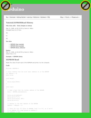 Arduino
Buy | Download | Getting Started | Learning | Reference | Hardware | FAQ Blog » | Forum » | Playground »
Tutorial.EEPROMRead History
Hide minor edits - Show changes to markup
May 21, 2008, at 09:33 PM by David A. Mellis -
Changed lines 41-47 from:
@]
to:
@]
See also
EEPROM Clear example
EEPROM Write example
EEPROM library reference
Restore
May 21, 2008, at 09:28 PM by David A. Mellis -
Added lines 1-41:
Examples > EEPROM Library
EEPROM Read
Reads the value of each byte of the EEPROM and prints it to the computer.
Code
#include <EEPROM.h>
// start reading from the first byte (address 0) of the EEPROM
int address = 0;
byte value;
void setup()
{
Serial.begin(9600);
}
void loop()
{
// read a byte from the current address of the EEPROM
value = EEPROM.read(address);
Serial.print(address);
Serial.print("t");
Serial.print(value, DEC);
Serial.println();
// advance to the next address of the EEPROM
address = address + 1;
// there are only 512 bytes of EEPROM, from 0 to 511, so if we're
// on address 512, wrap around to address 0
if (address == 512)
Ashifur Rahaman
C
lick
to
B
U
Y
N
O
W
!
PD F-XChange Edit
or
www
.
tracker-software.com
C
lick
to
B
U
Y
N
O
W
!
PD
F-XChange Edit
or
www
.
tracker-software
.com
search
 