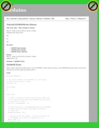 Arduino
Buy | Download | Getting Started | Learning | Reference | Hardware | FAQ Blog » | Forum » | Playground »
Tutorial.EEPROMWrite History
Hide minor edits - Show changes to markup
May 21, 2008, at 09:33 PM by David A. Mellis -
Changed lines 40-46 from:
@]
to:
@]
See also
EEPROM Clear example
EEPROM Read example
EEPROM library reference
Restore
May 21, 2008, at 09:30 PM by David A. Mellis -
Added lines 1-40:
Examples > EEPROM Library
EEPROM Write
Stores values read from analog input 0 into the EEPROM. These values will stay in the EEPROM when the board is turned off
and may be retrieved later by another sketch.
Code
#include <EEPROM.h>
// the current address in the EEPROM (i.e. which byte
// we're going to write to next)
int addr = 0;
void setup()
{
}
void loop()
{
// need to divide by 4 because analog inputs range from
// 0 to 1023 and each byte of the EEPROM can only hold a
// value from 0 to 255.
int val = analogRead(0) / 4;
// write the value to the appropriate byte of the EEPROM.
// these values will remain there when the board is
// turned off.
EEPROM.write(addr, val);
// advance to the next address. there are 512 bytes in
// the EEPROM, so go back to 0 when we hit 512.
addr = addr + 1;
if (addr == 512)
Ashifur Rahaman
C
lick
to
B
U
Y
N
O
W
!
PD F-XChange Edit
or
www
.
tracker-software.com
C
lick
to
B
U
Y
N
O
W
!
PD
F-XChange Edit
or
www
.
tracker-software
.com
search
 