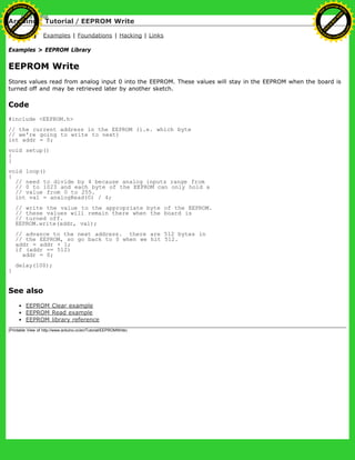 Arduino : Tutorial / EEPROM Write
Learning Examples | Foundations | Hacking | Links
Examples > EEPROM Library
EEPROM Write
Stores values read from analog input 0 into the EEPROM. These values will stay in the EEPROM when the board is
turned off and may be retrieved later by another sketch.
Code
#include <EEPROM.h>
// the current address in the EEPROM (i.e. which byte
// we're going to write to next)
int addr = 0;
void setup()
{
}
void loop()
{
// need to divide by 4 because analog inputs range from
// 0 to 1023 and each byte of the EEPROM can only hold a
// value from 0 to 255.
int val = analogRead(0) / 4;
// write the value to the appropriate byte of the EEPROM.
// these values will remain there when the board is
// turned off.
EEPROM.write(addr, val);
// advance to the next address. there are 512 bytes in
// the EEPROM, so go back to 0 when we hit 512.
addr = addr + 1;
if (addr == 512)
addr = 0;
delay(100);
}
See also
EEPROM Clear example
EEPROM Read example
EEPROM library reference
(Printable View of http://www.arduino.cc/en/Tutorial/EEPROMWrite)
Ashifur Rahaman
C
lick
to
B
U
Y
N
O
W
!
PD F-XChange Edit
or
www
.
tracker-software.com
C
lick
to
B
U
Y
N
O
W
!
PD
F-XChange Edit
or
www
.
tracker-software
.com
 