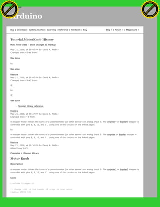 Arduino
Buy | Download | Getting Started | Learning | Reference | Hardware | FAQ Blog » | Forum » | Playground »
Tutorial.MotorKnob History
Hide minor edits - Show changes to markup
May 21, 2008, at 09:40 PM by David A. Mellis -
Changed lines 45-46 from:
See Also
to:
See also
Restore
May 21, 2008, at 09:40 PM by David A. Mellis -
Changed lines 43-47 from:
@]
to:
@]
See Also
Stepper library reference
Restore
May 21, 2008, at 09:37 PM by David A. Mellis -
Changed lines 7-8 from:
A stepper motor follows the turns of a potentiometer (or other sensor) on analog input 0. The unipolar? or bipolar? stepper is
controlled with pins 8, 9, 10, and 11, using one of the circuits on the linked pages.
to:
A stepper motor follows the turns of a potentiometer (or other sensor) on analog input 0. The unipolar or bipolar stepper is
controlled with pins 8, 9, 10, and 11, using one of the circuits on the linked pages.
Restore
May 21, 2008, at 09:36 PM by David A. Mellis -
Added lines 1-43:
Examples > Stepper Library
Motor Knob
Description
A stepper motor follows the turns of a potentiometer (or other sensor) on analog input 0. The unipolar? or bipolar? stepper is
controlled with pins 8, 9, 10, and 11, using one of the circuits on the linked pages.
Code
#include <Stepper.h>
// change this to the number of steps on your motor
#define STEPS 100
Ashifur Rahaman
C
lick
to
B
U
Y
N
O
W
!
PD F-XChange Edit
or
www
.
tracker-software.com
C
lick
to
B
U
Y
N
O
W
!
PD
F-XChange Edit
or
www
.
tracker-software
.com
search
 