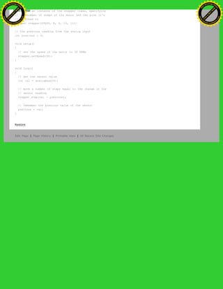 // create an instance of the stepper class, specifying
// the number of steps of the motor and the pins it's
// attached to
Stepper stepper(STEPS, 8, 9, 10, 11);
// the previous reading from the analog input
int previous = 0;
void setup()
{
// set the speed of the motor to 30 RPMs
stepper.setSpeed(30);
}
void loop()
{
// get the sensor value
int val = analogRead(0);
// move a number of steps equal to the change in the
// sensor reading
stepper.step(val - previous);
// remember the previous value of the sensor
previous = val;
}
Restore
Edit Page | Page History | Printable View | All Recent Site Changes
Ashifur Rahaman
C
lick
to
B
U
Y
N
O
W
!
PD F-XChange Edit
or
www
.
tracker-software.com
C
lick
to
B
U
Y
N
O
W
!
PD
F-XChange Edit
or
www
.
tracker-software
.com
 