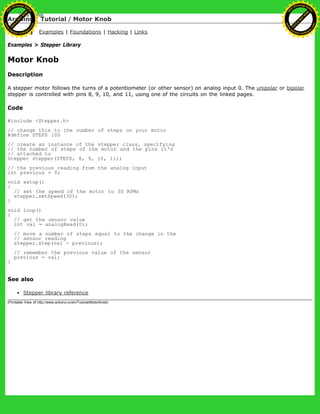 Arduino : Tutorial / Motor Knob
Learning Examples | Foundations | Hacking | Links
Examples > Stepper Library
Motor Knob
Description
A stepper motor follows the turns of a potentiometer (or other sensor) on analog input 0. The unipolar or bipolar
stepper is controlled with pins 8, 9, 10, and 11, using one of the circuits on the linked pages.
Code
#include <Stepper.h>
// change this to the number of steps on your motor
#define STEPS 100
// create an instance of the stepper class, specifying
// the number of steps of the motor and the pins it's
// attached to
Stepper stepper(STEPS, 8, 9, 10, 11);
// the previous reading from the analog input
int previous = 0;
void setup()
{
// set the speed of the motor to 30 RPMs
stepper.setSpeed(30);
}
void loop()
{
// get the sensor value
int val = analogRead(0);
// move a number of steps equal to the change in the
// sensor reading
stepper.step(val - previous);
// remember the previous value of the sensor
previous = val;
}
See also
Stepper library reference
(Printable View of http://www.arduino.cc/en/Tutorial/MotorKnob)
Ashifur Rahaman
C
lick
to
B
U
Y
N
O
W
!
PD F-XChange Edit
or
www
.
tracker-software.com
C
lick
to
B
U
Y
N
O
W
!
PD
F-XChange Edit
or
www
.
tracker-software
.com
 