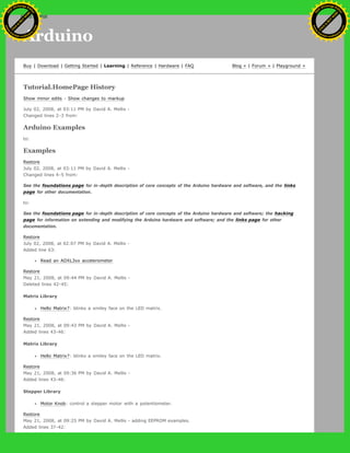 Arduino
Buy | Download | Getting Started | Learning | Reference | Hardware | FAQ Blog » | Forum » | Playground »
Tutorial.HomePage History
Show minor edits - Show changes to markup
July 02, 2008, at 03:11 PM by David A. Mellis -
Changed lines 2-3 from:
Arduino Examples
to:
Examples
Restore
July 02, 2008, at 03:11 PM by David A. Mellis -
Changed lines 4-5 from:
See the foundations page for in-depth description of core concepts of the Arduino hardware and software, and the links
page for other documentation.
to:
See the foundations page for in-depth description of core concepts of the Arduino hardware and software; the hacking
page for information on extending and modifying the Arduino hardware and software; and the links page for other
documentation.
Restore
July 02, 2008, at 02:07 PM by David A. Mellis -
Added line 63:
Read an ADXL3xx accelerometer
Restore
May 21, 2008, at 09:44 PM by David A. Mellis -
Deleted lines 42-45:
Matrix Library
Hello Matrix?: blinks a smiley face on the LED matrix.
Restore
May 21, 2008, at 09:43 PM by David A. Mellis -
Added lines 43-46:
Matrix Library
Hello Matrix?: blinks a smiley face on the LED matrix.
Restore
May 21, 2008, at 09:36 PM by David A. Mellis -
Added lines 43-46:
Stepper Library
Motor Knob: control a stepper motor with a potentiometer.
Restore
May 21, 2008, at 09:25 PM by David A. Mellis - adding EEPROM examples.
Added lines 37-42:
Ashifur Rahaman
C
lick
to
B
U
Y
N
O
W
!
PD F-XChange Edit
or
www
.
tracker-software.com
C
lick
to
B
U
Y
N
O
W
!
PD
F-XChange Edit
or
www
.
tracker-software
.com
search
 