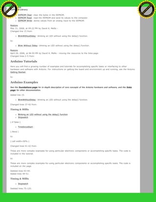 EEPROM Library
EEPROM Clear: clear the bytes in the EEPROM.
EEPROM Read: read the EEPROM and send its values to the computer.
EEPROM Write: stores values from an analog input to the EEPROM.
Restore
May 21, 2008, at 09:22 PM by David A. Mellis -
Changed line 15 from:
BlinkWithoutDelay: blinking an LED without using the delay() function.
to:
Blink Without Delay: blinking an LED without using the delay() function.
Restore
April 29, 2008, at 06:55 PM by David A. Mellis - moving the resources to the links page.
Changed lines 2-5 from:
Arduino Tutorials
Here you will find a growing number of examples and tutorials for accomplishing specific tasks or interfacing to other
hardware and software with Arduino. For instructions on getting the board and environment up and running, see the Arduino
Getting Started.
to:
Arduino Examples
See the foundations page for in-depth description of core concepts of the Arduino hardware and software, and the links
page for other documentation.
Added line 15:
BlinkWithoutDelay: blinking an LED without using the delay() function.
Changed lines 37-42 from:
Timing & Millis
Blinking an LED without using the delay() function
Stopwatch
(:if false:)
TimeSinceStart:
(:ifend:)
to:
(:cell width=50%:)
Changed lines 41-42 from:
These are more complex examples for using particular electronic components or accomplishing specific tasks. The code is
included in the tutorial.
to:
These are more complex examples for using particular electronic components or accomplishing specific tasks. The code is
included on the page.
Deleted lines 43-44:
Added lines 49-51:
Timing & Millis
Stopwatch
Deleted lines 75-125:
Ashifur Rahaman
C
lick
to
B
U
Y
N
O
W
!
PD F-XChange Edit
or
www
.
tracker-software.com
C
lick
to
B
U
Y
N
O
W
!
PD
F-XChange Edit
or
www
.
tracker-software
.com
 