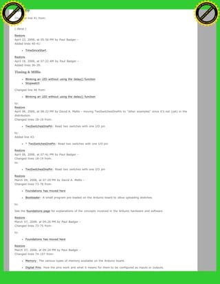 (:if false:)
Changed line 41 from:
to:
(:ifend:)
Restore
April 22, 2008, at 05:56 PM by Paul Badger -
Added lines 40-41:
TimeSinceStart:
Restore
April 18, 2008, at 07:22 AM by Paul Badger -
Added lines 36-39:
Timing & Millis
Blinking an LED without using the delay() function
Stopwatch
Changed line 46 from:
Blinking an LED without using the delay() function
to:
Restore
April 08, 2008, at 08:22 PM by David A. Mellis - moving TwoSwitchesOnePin to "other examples" since it's not (yet) in the
distribution.
Changed lines 18-19 from:
TwoSwitchesOnePin: Read two switches with one I/O pin
to:
Added line 43:
* TwoSwitchesOnePin: Read two switches with one I/O pin
Restore
April 08, 2008, at 07:41 PM by Paul Badger -
Changed lines 18-19 from:
to:
TwoSwitchesOnePin: Read two switches with one I/O pin
Restore
March 09, 2008, at 07:20 PM by David A. Mellis -
Changed lines 73-78 from:
Foundations has moved here
Bootloader: A small program pre-loaded on the Arduino board to allow uploading sketches.
to:
See the foundations page for explanations of the concepts involved in the Arduino hardware and software.
Restore
March 07, 2008, at 09:26 PM by Paul Badger -
Changed lines 73-75 from:
to:
Foundations has moved here
Restore
March 07, 2008, at 09:24 PM by Paul Badger -
Changed lines 74-107 from:
Memory: The various types of memory available on the Arduino board.
Digital Pins: How the pins work and what it means for them to be configured as inputs or outputs.
Ashifur Rahaman
C
lick
to
B
U
Y
N
O
W
!
PD F-XChange Edit
or
www
.
tracker-software.com
C
lick
to
B
U
Y
N
O
W
!
PD
F-XChange Edit
or
www
.
tracker-software
.com
 