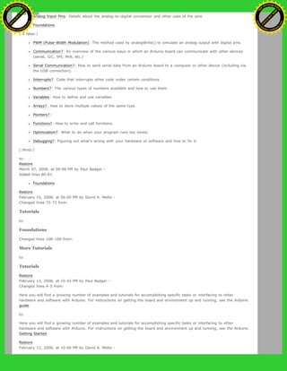 Analog Input Pins: Details about the analog-to-digital conversion and other uses of the pins.
Foundations
(:if false:)
PWM (Pulse-Width Modulation): The method used by analogWrite() to simulate an analog output with digital pins.
Communication?: An overview of the various ways in which an Arduino board can communicate with other devices
(serial, I2C, SPI, Midi, etc.)
Serial Communication?: How to send serial data from an Arduino board to a computer or other device (including via
the USB connection).
Interrupts?: Code that interrupts other code under certain conditions.
Numbers?: The various types of numbers available and how to use them.
Variables: How to define and use variables.
Arrays?: How to store multiple values of the same type.
Pointers?:
Functions?: How to write and call functions.
Optimization?: What to do when your program runs too slowly.
Debugging?: Figuring out what's wrong with your hardware or software and how to fix it.
(:ifend:)
to:
Restore
March 07, 2008, at 09:09 PM by Paul Badger -
Added lines 80-81:
Foundations
Restore
February 15, 2008, at 06:00 PM by David A. Mellis -
Changed lines 72-73 from:
Tutorials
to:
Foundations
Changed lines 108-109 from:
More Tutorials
to:
Tutorials
Restore
February 13, 2008, at 10:42 PM by Paul Badger -
Changed lines 4-5 from:
Here you will find a growing number of examples and tutorials for accomplishing specific tasks or interfacing to other
hardware and software with Arduino. For instructions on getting the board and environment up and running, see the Arduino
guide.
to:
Here you will find a growing number of examples and tutorials for accomplishing specific tasks or interfacing to other
hardware and software with Arduino. For instructions on getting the board and environment up and running, see the Arduino
Getting Started.
Restore
February 13, 2008, at 10:06 PM by David A. Mellis -
Ashifur Rahaman
C
lick
to
B
U
Y
N
O
W
!
PD F-XChange Edit
or
www
.
tracker-software.com
C
lick
to
B
U
Y
N
O
W
!
PD
F-XChange Edit
or
www
.
tracker-software
.com
 