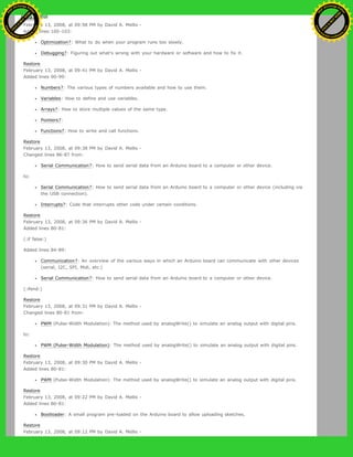 Restore
February 13, 2008, at 09:58 PM by David A. Mellis -
Added lines 100-103:
Optimization?: What to do when your program runs too slowly.
Debugging?: Figuring out what's wrong with your hardware or software and how to fix it.
Restore
February 13, 2008, at 09:41 PM by David A. Mellis -
Added lines 90-99:
Numbers?: The various types of numbers available and how to use them.
Variables: How to define and use variables.
Arrays?: How to store multiple values of the same type.
Pointers?:
Functions?: How to write and call functions.
Restore
February 13, 2008, at 09:38 PM by David A. Mellis -
Changed lines 86-87 from:
Serial Communication?: How to send serial data from an Arduino board to a computer or other device.
to:
Serial Communication?: How to send serial data from an Arduino board to a computer or other device (including via
the USB connection).
Interrupts?: Code that interrupts other code under certain conditions.
Restore
February 13, 2008, at 09:36 PM by David A. Mellis -
Added lines 80-81:
(:if false:)
Added lines 84-89:
Communication?: An overview of the various ways in which an Arduino board can communicate with other devices
(serial, I2C, SPI, Midi, etc.)
Serial Communication?: How to send serial data from an Arduino board to a computer or other device.
(:ifend:)
Restore
February 13, 2008, at 09:31 PM by David A. Mellis -
Changed lines 80-81 from:
PWM (Pulse-Width Modulation): The method used by analogWrite() to simulate an analog output with digital pins.
to:
PWM (Pulse-Width Modulation): The method used by analogWrite() to simulate an analog output with digital pins.
Restore
February 13, 2008, at 09:30 PM by David A. Mellis -
Added lines 80-81:
PWM (Pulse-Width Modulation): The method used by analogWrite() to simulate an analog output with digital pins.
Restore
February 13, 2008, at 09:22 PM by David A. Mellis -
Added lines 80-81:
Bootloader: A small program pre-loaded on the Arduino board to allow uploading sketches.
Restore
February 13, 2008, at 09:12 PM by David A. Mellis -
Ashifur Rahaman
C
lick
to
B
U
Y
N
O
W
!
PD F-XChange Edit
or
www
.
tracker-software.com
C
lick
to
B
U
Y
N
O
W
!
PD
F-XChange Edit
or
www
.
tracker-software
.com
 