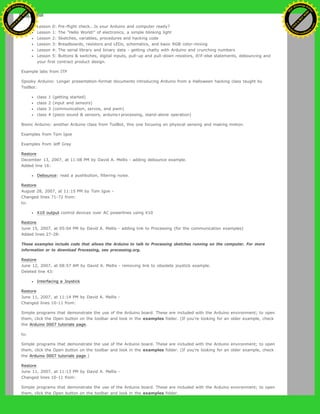 ladyada.
Lesson 0: Pre-flight check...Is your Arduino and computer ready?
Lesson 1: The "Hello World!" of electronics, a simple blinking light
Lesson 2: Sketches, variables, procedures and hacking code
Lesson 3: Breadboards, resistors and LEDs, schematics, and basic RGB color-mixing
Lesson 4: The serial library and binary data - getting chatty with Arduino and crunching numbers
Lesson 5: Buttons & switches, digital inputs, pull-up and pull-down resistors, if/if-else statements, debouncing and
your first contract product design.
Example labs from ITP
Spooky Arduino: Longer presentation-format documents introducing Arduino from a Halloween hacking class taught by
TodBot:
class 1 (getting started)
class 2 (input and sensors)
class 3 (communication, servos, and pwm)
class 4 (piezo sound & sensors, arduino+processing, stand-alone operation)
Bionic Arduino: another Arduino class from TodBot, this one focusing on physical sensing and making motion.
Examples from Tom Igoe
Examples from Jeff Gray
Restore
December 13, 2007, at 11:08 PM by David A. Mellis - adding debounce example.
Added line 16:
Debounce: read a pushbutton, filtering noise.
Restore
August 28, 2007, at 11:15 PM by Tom Igoe -
Changed lines 71-72 from:
to:
X10 output control devices over AC powerlines using X10
Restore
June 15, 2007, at 05:04 PM by David A. Mellis - adding link to Processing (for the communication examples)
Added lines 27-28:
These examples include code that allows the Arduino to talk to Processing sketches running on the computer. For more
information or to download Processing, see processing.org.
Restore
June 12, 2007, at 08:57 AM by David A. Mellis - removing link to obsolete joystick example.
Deleted line 43:
Interfacing a Joystick
Restore
June 11, 2007, at 11:14 PM by David A. Mellis -
Changed lines 10-11 from:
Simple programs that demonstrate the use of the Arduino board. These are included with the Arduino environment; to open
them, click the Open button on the toolbar and look in the examples folder. (If you're looking for an older example, check
the Arduino 0007 tutorials page.
to:
Simple programs that demonstrate the use of the Arduino board. These are included with the Arduino environment; to open
them, click the Open button on the toolbar and look in the examples folder. (If you're looking for an older example, check
the Arduino 0007 tutorials page.)
Restore
June 11, 2007, at 11:13 PM by David A. Mellis -
Changed lines 10-11 from:
Simple programs that demonstrate the use of the Arduino board. These are included with the Arduino environment; to open
them, click the Open button on the toolbar and look in the examples folder.
Ashifur Rahaman
C
lick
to
B
U
Y
N
O
W
!
PD F-XChange Edit
or
www
.
tracker-software.com
C
lick
to
B
U
Y
N
O
W
!
PD
F-XChange Edit
or
www
.
tracker-software
.com
 