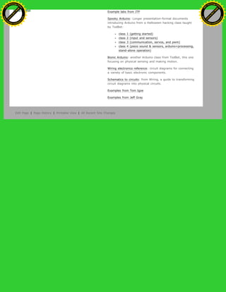 Example labs from ITP
Spooky Arduino: Longer presentation-format documents
introducing Arduino from a Halloween hacking class taught
by TodBot:
class 1 (getting started)
class 2 (input and sensors)
class 3 (communication, servos, and pwm)
class 4 (piezo sound & sensors, arduino+processing,
stand-alone operation)
Bionic Arduino: another Arduino class from TodBot, this one
focusing on physical sensing and making motion.
Wiring electronics reference: circuit diagrams for connecting
a variety of basic electronic components.
Schematics to circuits: from Wiring, a guide to transforming
circuit diagrams into physical circuits.
Examples from Tom Igoe
Examples from Jeff Gray
Edit Page | Page History | Printable View | All Recent Site Changes
Ashifur Rahaman
C
lick
to
B
U
Y
N
O
W
!
PD F-XChange Edit
or
www
.
tracker-software.com
C
lick
to
B
U
Y
N
O
W
!
PD
F-XChange Edit
or
www
.
tracker-software
.com
 
