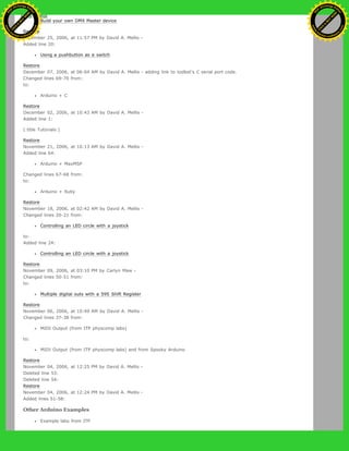 Build your own DMX Master device
Restore
December 25, 2006, at 11:57 PM by David A. Mellis -
Added line 20:
Using a pushbutton as a switch
Restore
December 07, 2006, at 06:04 AM by David A. Mellis - adding link to todbot's C serial port code.
Changed lines 69-70 from:
to:
Arduino + C
Restore
December 02, 2006, at 10:43 AM by David A. Mellis -
Added line 1:
(:title Tutorials:)
Restore
November 21, 2006, at 10:13 AM by David A. Mellis -
Added line 64:
Arduino + MaxMSP
Changed lines 67-68 from:
to:
Arduino + Ruby
Restore
November 18, 2006, at 02:42 AM by David A. Mellis -
Changed lines 20-21 from:
Controlling an LED circle with a joystick
to:
Added line 24:
Controlling an LED circle with a joystick
Restore
November 09, 2006, at 03:10 PM by Carlyn Maw -
Changed lines 50-51 from:
to:
Multiple digital outs with a 595 Shift Register
Restore
November 06, 2006, at 10:49 AM by David A. Mellis -
Changed lines 37-38 from:
MIDI Output (from ITP physcomp labs)
to:
MIDI Output (from ITP physcomp labs) and from Spooky Arduino
Restore
November 04, 2006, at 12:25 PM by David A. Mellis -
Deleted line 53:
Deleted line 54:
Restore
November 04, 2006, at 12:24 PM by David A. Mellis -
Added lines 51-58:
Other Arduino Examples
Example labs from ITP
Ashifur Rahaman
C
lick
to
B
U
Y
N
O
W
!
PD F-XChange Edit
or
www
.
tracker-software.com
C
lick
to
B
U
Y
N
O
W
!
PD
F-XChange Edit
or
www
.
tracker-software
.com
 