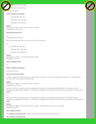 Examples from Tom Igoe
Examples from Jeff Gray
Deleted lines 83-89:
Other Arduino Examples
Example labs from ITP
Examples from Tom Igoe.
Examples from Jeff Gray.
Restore
November 04, 2006, at 12:24 PM by David A. Mellis -
Changed lines 50-51 from:
Example labs from ITP
to:
Changed lines 77-78 from:
Also, see the examples from Tom Igoe and those from Jeff Gray.
to:
Example labs from ITP
Examples from Tom Igoe.
Examples from Jeff Gray.
Restore
November 04, 2006, at 12:23 PM by David A. Mellis -
Changed line 77 from:
Other Arduino Sites
to:
Other Arduino Examples
Deleted lines 79-81:
Do you need extra help?
Is there a sensor you would like to see characterized for Arduino, or is there something you would like to see published in
this site? Refer to the forum for further help.
Restore
November 04, 2006, at 10:38 AM by David A. Mellis -
Changed lines 3-4 from:
Here you will find a growing number of examples and tutorials for accomplishing specific tasks or interfacing to other
hardware and software with Arduino. For instructions on getting the board and environment up and running, see the Arduino
guide?.
to:
Here you will find a growing number of examples and tutorials for accomplishing specific tasks or interfacing to other
hardware and software with Arduino. For instructions on getting the board and environment up and running, see the Arduino
guide.
Restore
November 04, 2006, at 10:37 AM by David A. Mellis - lots of content moved to the new guide.
Deleted lines 52-67:
The Arduino board
This guide to the Arduino board explains the functions of the various parts of the board.
The Arduino environment
Ashifur Rahaman
C
lick
to
B
U
Y
N
O
W
!
PD F-XChange Edit
or
www
.
tracker-software.com
C
lick
to
B
U
Y
N
O
W
!
PD
F-XChange Edit
or
www
.
tracker-software
.com
 