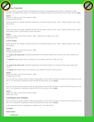 to:
Arduino Tutorials
Here you will find a growing number of examples and tutorials for accomplishing specific tasks or interfacing to other
hardware and software with Arduino. For instructions on getting the board and environment up and running, see the Howto.
Restore
October 22, 2006, at 12:51 PM by David A. Mellis -
Changed lines 67-68 from:
todbot has some very detailed, illustrated tutorials from his Spooky Projects course: class 1 (getting started), class 2 (input
and sensors).
to:
todbot has some very detailed, illustrated tutorials from his Spooky Projects course: class 1 (getting started), class 2 (input
and sensors), class 3 (communication, servos, and pwm).
Restore
October 21, 2006, at 04:25 PM by David A. Mellis - adding links to todbot's class notes.
Added lines 66-68:
Course Guides
todbot has some very detailed, illustrated tutorials from his Spooky Projects course: class 1 (getting started), class 2 (input
and sensors).
Restore
October 08, 2006, at 05:46 PM by David A. Mellis -
Changed lines 59-62 from:
This guide to the Arduino IDE? (integrated development environment) explains the functions of the various buttons and
menus.
The libraries? page explains how to use libraries in your sketches and how to make your own.
to:
This guide to the Arduino IDE (integrated development environment) explains the functions of the various buttons and
menus.
The libraries page explains how to use libraries in your sketches and how to make your own.
Restore
October 08, 2006, at 05:45 PM by David A. Mellis -
Changed lines 3-4 from:
Here you will find a growing number of step by step guides on how to learn the basics of arduino and the things you can do
with it. For instructions on getting the board and IDE up and running, see the Howto?.
to:
Here you will find a growing number of step by step guides on how to learn the basics of arduino and the things you can do
with it. For instructions on getting the board and IDE up and running, see the Howto.
Restore
October 08, 2006, at 05:38 PM by David A. Mellis -
Added lines 1-102:
Learning to use Arduino
Here you will find a growing number of step by step guides on how to learn the basics of arduino and the things you can do
with it. For instructions on getting the board and IDE up and running, see the Howto?.
(:table width=90% border=0 cellpadding=5 cellspacing=0:) (:cell width=50%:)
Examples
Digital Output
Blinking LED
Ashifur Rahaman
C
lick
to
B
U
Y
N
O
W
!
PD F-XChange Edit
or
www
.
tracker-software.com
C
lick
to
B
U
Y
N
O
W
!
PD
F-XChange Edit
or
www
.
tracker-software
.com
 