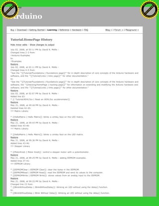 Arduino
Buy | Download | Getting Started | Learning | Reference | Hardware | FAQ Blog » | Forum » | Playground »
Tutorial.HomePage History
Hide minor edits - Show changes to output
July 02, 2008, at 03:11 PM by David A. Mellis -
Changed lines 2-3 from:
!!Arduino Examples
to:
!!Examples
Restore
July 02, 2008, at 03:11 PM by David A. Mellis -
Changed lines 4-5 from:
''See the '''[[Tutorial/Foundations | foundations page]]''' for in-depth description of core concepts of the Arduino hardware and
software, and the '''[[Tutorial/Links | links page]]''' for other documentation.''
to:
''See the '''[[Tutorial/Foundations | foundations page]]''' for in-depth description of core concepts of the Arduino hardware and
software; the '''[[Hacking/HomePage | hacking page]]''' for information on extending and modifying the Arduino hardware and
software; and the '''[[Tutorial/Links | links page]]''' for other documentation.''
Restore
July 02, 2008, at 02:07 PM by David A. Mellis -
Added line 63:
* [[ Tutorial/ADXL3xx | Read an ADXL3xx accelerometer]]
Restore
May 21, 2008, at 09:44 PM by David A. Mellis -
Deleted lines 42-45:
!!!! Matrix Library
* [[HelloMatrix | Hello Matrix]]: blinks a smiley face on the LED matrix.
Restore
May 21, 2008, at 09:43 PM by David A. Mellis -
Added lines 43-46:
!!!! Matrix Library
* [[HelloMatrix | Hello Matrix]]: blinks a smiley face on the LED matrix.
Restore
May 21, 2008, at 09:36 PM by David A. Mellis -
Added lines 43-46:
!!!! Stepper Library
* [[MotorKnob | Motor Knob]]: control a stepper motor with a potentiometer.
Restore
May 21, 2008, at 09:25 PM by David A. Mellis - adding EEPROM examples.
Added lines 37-42:
!!!! EEPROM Library
* [[EEPROMClear | EEPROM Clear]]: clear the bytes in the EEPROM.
* [[EEPROMRead | EEPROM Read]]: read the EEPROM and send its values to the computer.
* [[EEPROMWrite | EEPROM Write]]: stores values from an analog input to the EEPROM.
Restore
May 21, 2008, at 09:22 PM by David A. Mellis -
Changed line 15 from:
* [[BlinkWithoutDelay | BlinkWithoutDelay]]: blinking an LED without using the delay() function.
to:
* [[BlinkWithoutDelay | Blink Without Delay]]: blinking an LED without using the delay() function.
Ashifur Rahaman
C
lick
to
B
U
Y
N
O
W
!
PD F-XChange Edit
or
www
.
tracker-software.com
C
lick
to
B
U
Y
N
O
W
!
PD
F-XChange Edit
or
www
.
tracker-software
.com
search
 