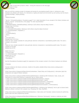 Restore
April 29, 2008, at 06:55 PM by David A. Mellis - moving the resources to the links page.
Changed lines 2-5 from:
!!Arduino Tutorials
Here you will find a growing number of examples and tutorials for accomplishing specific tasks or interfacing to other
hardware and software with Arduino. For instructions on getting the board and environment up and running, see the Arduino
[[Guide/HomePage | Getting Started]].
to:
!!Arduino Examples
''See the '''[[Tutorial/Foundations | foundations page]]''' for in-depth description of core concepts of the Arduino hardware and
software, and the '''[[Tutorial/Links | links page]]''' for other documentation.''
Added line 15:
* [[BlinkWithoutDelay | BlinkWithoutDelay]]: blinking an LED without using the delay() function.
Changed lines 37-42 from:
!!!Timing & Millis
* [[ Tutorial/BlinkWithoutDelay | Blinking an LED without using the delay() function]]
* [[ Tutorial/stopwatch | Stopwatch ]]
(:if false:)
* [[TimeSinceStart]]:
(:ifend:)
to:
(:cell width=50%:)
Changed lines 41-42 from:
These are more complex examples for using particular electronic components or accomplishing specific tasks. The code is
included in the tutorial.
to:
These are more complex examples for using particular electronic components or accomplishing specific tasks. The code is
included on the page.
Deleted lines 43-44:
Added lines 49-51:
!!!Timing & Millis
* [[ Tutorial/stopwatch | Stopwatch ]]
Deleted lines 75-125:
(:cell width=50%:)
!!!Foundations
See the [[Foundations| foundations page]] for explanations of the concepts involved in the Arduino hardware and software.
!!!Tutorials
Tutorials created by the Arduino community. Hosted on the publicly-editable [[http://www.arduino.cc/playground/ |
playground wiki]].
[[http://www.arduino.cc/playground/Main/ArduinoCoreHardware | Board Setup and Configuration]]: Information about the
components and usage of Arduino hardware.
[[http://www.arduino.cc/playground/Main/InterfacingWithHardware | Interfacing With Hardware]]: Code, circuits, and
instructions for using various electronic components with an Arduino board.
* [[http://www.arduino.cc/playground/Main/InterfacingWithHardware#Output | Output]]
* [[http://www.arduino.cc/playground/Main/InterfacingWithHardware#Input | Input]]
* [[http://www.arduino.cc/playground/Main/InterfacingWithHardware#Interaction | Interaction]]
* [[http://www.arduino.cc/playground/Main/InterfacingWithHardware#Storage | Storage]]
* [[http://www.arduino.cc/playground/Main/InterfacingWithHardware#Communication | Communication]]
[[http://www.arduino.cc/playground/Main/InterfacingWithSoftware | Interfacing with Software]]: how to get an Arduino board
talking to software running on the computer (e.g. Processing, PD, Flash, Max/MSP).
[[http://www.arduino.cc/playground/Main/GeneralCodeLibrary | Code Library and Tutorials]]: Arduino functions for performing
specific tasks and other programming tutorials.
[[http://www.arduino.cc/playground/Main/ElectroInfoResources | Electronics Techniques]]: tutorials on soldering and other
electronics resources.
Ashifur Rahaman
C
lick
to
B
U
Y
N
O
W
!
PD F-XChange Edit
or
www
.
tracker-software.com
C
lick
to
B
U
Y
N
O
W
!
PD
F-XChange Edit
or
www
.
tracker-software
.com
 