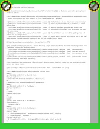 !!!Manuals, Curricula, and Other Resources
[[http://www.tinker.it/en/uploads/v3_arduino_small.pdf | Arduino Booklet (pdf)]]: an illustrated guide to the philosophy and
practice of Arduino.
[[http://www.ladyada.net/learn/arduino/index.html | Learn electronics using Arduino]]: an introduction to programming, input
/ output, communication, etc. using Arduino. By [[http://www.ladyada.net/ | ladyada]].
* [[http://www.ladyada.net/learn/arduino/lesson0.html | Lesson 0]]: Pre-flight check...Is your Arduino and computer ready?
* [[http://www.ladyada.net/learn/arduino/lesson1.html | Lesson 1]]: The "Hello World!" of electronics, a simple
blinking light
* [[http://www.ladyada.net/learn/arduino/lesson2.html | Lesson 2]]: Sketches, variables, procedures and hacking code
* [[http://www.ladyada.net/learn/arduino/lesson3.html | Lesson 3]]: Breadboards, resistors and LEDs, schematics, and basic
RGB color-mixing
* [[http://www.ladyada.net/learn/arduino/lesson4.html | Lesson 4]]: The serial library and binary data - getting chatty with
Arduino and crunching numbers
* [[http://www.ladyada.net/learn/arduino/lesson5.html | Lesson 5]]: Buttons &amp; switches, digital inputs, pull-up and pull-
down resistors, if/if-else statements, debouncing and your first contract product design.
[[ http://itp.nyu.edu/physcomp/Labs/Labs | Example labs from ITP]]
[[http://todbot.com/blog/spookyarduino/ | Spooky Arduino]]: Longer presentation-format documents introducing Arduino from
a Halloween hacking class taught by TodBot:
* [[http://todbot.com/blog/wp-content/uploads/2006/10/arduino_spooky_projects_class1.pdf | class 1 (getting started)]]
* [[http://todbot.com/blog/wp-content/uploads/2006/10/arduino_spooky_projects_class2.pdf | class 2 (input and sensors)]]
* [[http://todbot.com/blog/wp-content/uploads/2006/10/arduino_spooky_projects_class3.pdf | class 3 (communication, servos,
and pwm)]]
* [[http://todbot.com/blog/wp-content/uploads/2006/10/arduino_spooky_projects_class4.pdf | class 4 (piezo sound & sensors,
arduino+processing, stand-alone operation)]]
[[http://todbot.com/blog/bionicarduino/ | Bionic Arduino]]: another Arduino class from TodBot, this one focusing on physical
sensing and making motion.
[[http://www.tigoe.net/pcomp/code/archives/avr/arduino/index.shtml | Examples from Tom Igoe]]
[[http://www.grayfuse.com/blog/?p=15 | Examples from Jeff Gray]]
Restore
April 23, 2008, at 10:29 PM by David A. Mellis -
Changed line 6 from:
(:table width=90% border=0 cellpadding=5 cellspacing=0:)
to:
(:table width=100% border=0 cellpadding=5 cellspacing=0:)
Restore
April 22, 2008, at 05:59 PM by Paul Badger -
Changed line 39 from:
to:
(:if false:)
Changed line 41 from:
to:
(:ifend:)
Restore
April 22, 2008, at 05:56 PM by Paul Badger -
Added lines 40-41:
* [[TimeSinceStart]]:
Restore
April 18, 2008, at 07:22 AM by Paul Badger -
Added lines 36-39:
!!!Timing & Millis
* [[ Tutorial/BlinkWithoutDelay | Blinking an LED without using the delay() function]]
* [[ Tutorial/stopwatch | Stopwatch ]]
Changed line 46 from:
* [[ Tutorial/BlinkWithoutDelay | Blinking an LED without using the delay() function]]
to:
Ashifur Rahaman
C
lick
to
B
U
Y
N
O
W
!
PD F-XChange Edit
or
www
.
tracker-software.com
C
lick
to
B
U
Y
N
O
W
!
PD
F-XChange Edit
or
www
.
tracker-software
.com
 