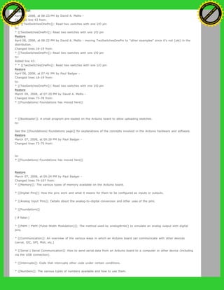 Restore
April 08, 2008, at 08:23 PM by David A. Mellis -
Changed line 43 from:
* * [[TwoSwitchesOnePin]]: Read two switches with one I/O pin
to:
* [[TwoSwitchesOnePin]]: Read two switches with one I/O pin
Restore
April 08, 2008, at 08:22 PM by David A. Mellis - moving TwoSwitchesOnePin to "other examples" since it's not (yet) in the
distribution.
Changed lines 18-19 from:
* [[TwoSwitchesOnePin]]: Read two switches with one I/O pin
to:
Added line 43:
* * [[TwoSwitchesOnePin]]: Read two switches with one I/O pin
Restore
April 08, 2008, at 07:41 PM by Paul Badger -
Changed lines 18-19 from:
to:
* [[TwoSwitchesOnePin]]: Read two switches with one I/O pin
Restore
March 09, 2008, at 07:20 PM by David A. Mellis -
Changed lines 73-78 from:
* [[Foundations| Foundations has moved here]]
* [[Bootloader]]: A small program pre-loaded on the Arduino board to allow uploading sketches.
to:
See the [[Foundations| foundations page]] for explanations of the concepts involved in the Arduino hardware and software.
Restore
March 07, 2008, at 09:26 PM by Paul Badger -
Changed lines 73-75 from:
to:
* [[Foundations| Foundations has moved here]]
Restore
March 07, 2008, at 09:24 PM by Paul Badger -
Changed lines 74-107 from:
* [[Memory]]: The various types of memory available on the Arduino board.
* [[Digital Pins]]: How the pins work and what it means for them to be configured as inputs or outputs.
* [[Analog Input Pins]]: Details about the analog-to-digital conversion and other uses of the pins.
* [[Foundations]]
(:if false:)
* [[PWM | PWM (Pulse-Width Modulation)]]: The method used by analogWrite() to simulate an analog output with digital
pins.
* [[Communication]]: An overview of the various ways in which an Arduino board can communicate with other devices
(serial, I2C, SPI, Midi, etc.)
* [[Serial | Serial Communication]]: How to send serial data from an Arduino board to a computer or other device (including
via the USB connection).
* [[Interrupts]]: Code that interrupts other code under certain conditions.
* [[Numbers]]: The various types of numbers available and how to use them.
Ashifur Rahaman
C
lick
to
B
U
Y
N
O
W
!
PD F-XChange Edit
or
www
.
tracker-software.com
C
lick
to
B
U
Y
N
O
W
!
PD
F-XChange Edit
or
www
.
tracker-software
.com
 