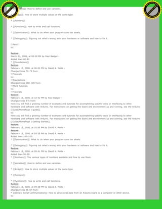* [[Variables]]: How to define and use variables.
* [[Arrays]]: How to store multiple values of the same type.
* [[Pointers]]:
* [[Functions]]: How to write and call functions.
* [[Optimization]]: What to do when your program runs too slowly.
* [[Debugging]]: Figuring out what's wrong with your hardware or software and how to fix it.
(:ifend:)
to:
Restore
March 07, 2008, at 09:09 PM by Paul Badger -
Added lines 80-81:
* [[Foundations]]
Restore
February 15, 2008, at 06:00 PM by David A. Mellis -
Changed lines 72-73 from:
!!!Tutorials
to:
!!!Foundations
Changed lines 108-109 from:
!!!More Tutorials
to:
!!!Tutorials
Restore
February 13, 2008, at 10:42 PM by Paul Badger -
Changed lines 4-5 from:
Here you will find a growing number of examples and tutorials for accomplishing specific tasks or interfacing to other
hardware and software with Arduino. For instructions on getting the board and environment up and running, see the Arduino
[[Guide/HomePage | guide]].
to:
Here you will find a growing number of examples and tutorials for accomplishing specific tasks or interfacing to other
hardware and software with Arduino. For instructions on getting the board and environment up and running, see the Arduino
[[Guide/HomePage | Getting Started]].
Restore
February 13, 2008, at 10:06 PM by David A. Mellis -
Restore
February 13, 2008, at 09:58 PM by David A. Mellis -
Added lines 100-103:
* [[Optimization]]: What to do when your program runs too slowly.
* [[Debugging]]: Figuring out what's wrong with your hardware or software and how to fix it.
Restore
February 13, 2008, at 09:41 PM by David A. Mellis -
Added lines 90-99:
* [[Numbers]]: The various types of numbers available and how to use them.
* [[Variables]]: How to define and use variables.
* [[Arrays]]: How to store multiple values of the same type.
* [[Pointers]]:
* [[Functions]]: How to write and call functions.
Restore
February 13, 2008, at 09:38 PM by David A. Mellis -
Changed lines 86-87 from:
* [[Serial | Serial Communication]]: How to send serial data from an Arduino board to a computer or other device.
to:
Ashifur Rahaman
C
lick
to
B
U
Y
N
O
W
!
PD F-XChange Edit
or
www
.
tracker-software.com
C
lick
to
B
U
Y
N
O
W
!
PD
F-XChange Edit
or
www
.
tracker-software
.com
 