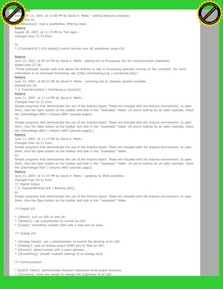 Restore
December 13, 2007, at 11:08 PM by David A. Mellis - adding debounce example.
Added line 16:
* [[Debounce]]: read a pushbutton, filtering noise.
Restore
August 28, 2007, at 11:15 PM by Tom Igoe -
Changed lines 71-72 from:
to:
* [[Tutorial/X10 | X10 output]] control devices over AC powerlines using X10
Restore
June 15, 2007, at 05:04 PM by David A. Mellis - adding link to Processing (for the communication examples)
Added lines 27-28:
''These examples include code that allows the Arduino to talk to Processing sketches running on the computer. For more
information or to download Processing, see [[http://processing.org/ | processing.org]].''
Restore
June 12, 2007, at 08:57 AM by David A. Mellis - removing link to obsolete joystick example.
Deleted line 43:
* [[ Tutorial/JoyStick | Interfacing a Joystick]]
Restore
June 11, 2007, at 11:14 PM by David A. Mellis -
Changed lines 10-11 from:
Simple programs that demonstrate the use of the Arduino board. These are included with the Arduino environment; to open
them, click the Open button on the toolbar and look in the '''examples''' folder. (If you're looking for an older example, check
the [[HomePage-0007 | Arduino 0007 tutorials page]].
to:
Simple programs that demonstrate the use of the Arduino board. These are included with the Arduino environment; to open
them, click the Open button on the toolbar and look in the '''examples''' folder. (If you're looking for an older example, check
the [[HomePage-0007 | Arduino 0007 tutorials page]].)
Restore
June 11, 2007, at 11:13 PM by David A. Mellis -
Changed lines 10-11 from:
Simple programs that demonstrate the use of the Arduino board. These are included with the Arduino environment; to open
them, click the Open button on the toolbar and look in the '''examples''' folder.
to:
Simple programs that demonstrate the use of the Arduino board. These are included with the Arduino environment; to open
them, click the Open button on the toolbar and look in the '''examples''' folder. (If you're looking for an older example, check
the [[HomePage-0007 | Arduino 0007 tutorials page]].
Restore
June 11, 2007, at 11:10 PM by David A. Mellis - updating to 0008 examples
Changed lines 10-11 from:
!!!! Digital Output
* [[ Tutorial/Blinking LED | Blinking LED]]
to:
Simple programs that demonstrate the use of the Arduino board. These are included with the Arduino environment; to open
them, click the Open button on the toolbar and look in the '''examples''' folder.
!!!! Digital I/O
* [[Blink]]: turn an LED on and off.
* [[Button]]: use a pushbutton to control an LED.
* [[Loop]]: controlling multiple LEDs with a loop and an array.
!!!! Analog I/O
* [[Analog Input]]: use a potentiometer to control the blinking of an LED.
* [[Fading]]: uses an analog output (PWM pin) to fade an LED.
* [[Knock]]: detect knocks with a piezo element.
* [[Smoothing]]: smooth multiple readings of an analog input.
!!!! Communication
* [[ASCII Table]]: demonstrates Arduino's advanced serial output functions.
* [[Dimmer]]: move the mouse to change the brightness of an LED.
Ashifur Rahaman
C
lick
to
B
U
Y
N
O
W
!
PD F-XChange Edit
or
www
.
tracker-software.com
C
lick
to
B
U
Y
N
O
W
!
PD
F-XChange Edit
or
www
.
tracker-software
.com
 