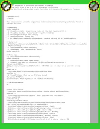 * [[Graph]]: sending data to the computer and graphing it in Processing.
* [[Physical Pixel]]: turning on and off an LED by sending data from Processing.
* [[Virtual Color Mixer]]: sending multiple variables from Arduino to the computer and reading them in Processing.
(:cell width=50%:)
!!!Tutorials
These are more complex tutorials for using particular electronic components or accomplishing specific tasks. The code is
included in the tutorial.
!!!!Miscellaneous
Deleted lines 42-51:
* [[ Tutorial/Dimming LEDs | Simple Dimming 3 LEDs with Pulse-Width Modulation (PWM) ]]
* [[ Tutorial/Color Crossfader | More complex dimming/color crossfader ]]
* [[ Tutorial/Knight Rider|Knight Rider example]]
* [[ Tutorial/ShootingStar | Shooting star]]
* [[ http://www.arduino.cc/playground/Main/PWMallPins | PWM all of the digital pins in a sinewave pattern]]
!!!! Digital Input
* [[http://itp.nyu.edu/physcomp/Labs/DigitalInOut | Digital Input and Output]] (from [[http://itp.nyu.edu/physcomp/Labs/Labs
| ITP physcomp labs]])
* [[ Tutorial/Pushbutton | Read a Pushbutton]]
* [[ Tutorial/Switch | Using a pushbutton as a switch]]
Deleted lines 43-45:
!!!! Analog Input
* [[ Tutorial/Potentiometer | Read a Potentiometer]]
Deleted lines 45-46:
* [[ Tutorial/Knock Sensor | Read a Piezo Sensor]]
* [[ Tutorial/LED cross-fades with potentiometer | 3 LED cross-fades with a potentiometer ]]
Changed lines 52-53 from:
*[[http://www.arduino.cc/cgi-bin/yabb2/YaBB.pl?num=1171076259 | Use two Arduino pins as a capacitive sensor]]
to:
Deleted line 54:
* [[http://www.arduino.cc/playground/Main/Freqout|More sound ideas]]
Added line 64:
* [[ Tutorial/DMX Master | Build your own DMX Master device]]
Changed lines 70-72 from:
*[[Tutorial/ShiftIn | Multiple digital inputs with a CD4021 Shift Register]]
!!!Other Arduino Examples
to:
!!!!Other Arduino Tutorials
* [[http://www.arduino.cc/playground/Learning/Tutorials | Tutorials from the Arduino playground]]
Added line 75:
* [[http://todbot.com/blog/category/arduino/ | Spooky Arduino and more from Todbot]]
Deleted lines 78-105:
(:cell width=50%:)
!!!Interfacing with Other Software
* [[http://itp.nyu.edu/physcomp/Labs/Serial | Introduction to Serial Communication]] (from
[[http://itp.nyu.edu/physcomp/Labs/Labs | ITP physcomp labs]])
* [[http://www.arduino.cc/playground/Interfacing/Flash | Arduino + Flash]]
* [[http://www.arduino.cc/playground/Interfacing/Processing | Arduino + Processing]]
* [[http://www.arduino.cc/playground/Interfacing/PD | Arduino + PD]]
* [[http://www.arduino.cc/playground/Interfacing/MaxMSP | Arduino + MaxMSP]]
* [[http://www.arduino.cc/playground/Interfacing/VVVV | Arduino + VVVV]]
* [[http://www.arduino.cc/playground/Interfacing/Director | Arduino + Director]]
* [[http://www.arduino.cc/playground/Interfacing/Ruby | Arduino + Ruby]]
* [[http://todbot.com/blog/2006/12/06/arduino-serial-c-code-to-talk-to-arduino/ | Arduino + C]]
Ashifur Rahaman
C
lick
to
B
U
Y
N
O
W
!
PD F-XChange Edit
or
www
.
tracker-software.com
C
lick
to
B
U
Y
N
O
W
!
PD
F-XChange Edit
or
www
.
tracker-software
.com
 