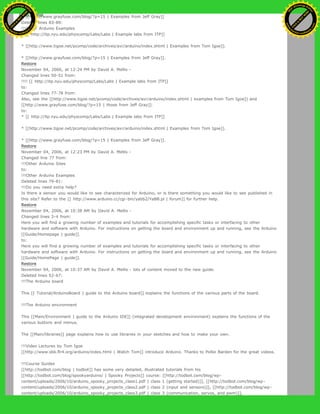 * [[http://www.grayfuse.com/blog/?p=15 | Examples from Jeff Gray]]
Deleted lines 83-89:
!!!Other Arduino Examples
* [[ http://itp.nyu.edu/physcomp/Labs/Labs | Example labs from ITP]]
* [[http://www.tigoe.net/pcomp/code/archives/avr/arduino/index.shtml | Examples from Tom Igoe]].
* [[http://www.grayfuse.com/blog/?p=15 | Examples from Jeff Gray]].
Restore
November 04, 2006, at 12:24 PM by David A. Mellis -
Changed lines 50-51 from:
!!!! [[ http://itp.nyu.edu/physcomp/Labs/Labs | Example labs from ITP]]
to:
Changed lines 77-78 from:
Also, see the [[http://www.tigoe.net/pcomp/code/archives/avr/arduino/index.shtml | examples from Tom Igoe]] and
[[http://www.grayfuse.com/blog/?p=15 | those from Jeff Gray]].
to:
* [[ http://itp.nyu.edu/physcomp/Labs/Labs | Example labs from ITP]]
* [[http://www.tigoe.net/pcomp/code/archives/avr/arduino/index.shtml | Examples from Tom Igoe]].
* [[http://www.grayfuse.com/blog/?p=15 | Examples from Jeff Gray]].
Restore
November 04, 2006, at 12:23 PM by David A. Mellis -
Changed line 77 from:
!!!Other Arduino Sites
to:
!!!Other Arduino Examples
Deleted lines 79-81:
!!!Do you need extra help?
Is there a sensor you would like to see characterized for Arduino, or is there something you would like to see published in
this site? Refer to the [[ http://www.arduino.cc/cgi-bin/yabb2/YaBB.pl | forum]] for further help.
Restore
November 04, 2006, at 10:38 AM by David A. Mellis -
Changed lines 3-4 from:
Here you will find a growing number of examples and tutorials for accomplishing specific tasks or interfacing to other
hardware and software with Arduino. For instructions on getting the board and environment up and running, see the Arduino
[[Guide/Homepage | guide]].
to:
Here you will find a growing number of examples and tutorials for accomplishing specific tasks or interfacing to other
hardware and software with Arduino. For instructions on getting the board and environment up and running, see the Arduino
[[Guide/HomePage | guide]].
Restore
November 04, 2006, at 10:37 AM by David A. Mellis - lots of content moved to the new guide.
Deleted lines 52-67:
!!!The Arduino board
This [[ Tutorial/ArduinoBoard | guide to the Arduino board]] explains the functions of the various parts of the board.
!!!The Arduino environment
This [[Main/Environment | guide to the Arduino IDE]] (integrated development environment) explains the functions of the
various buttons and menus.
The [[Main/libraries]] page explains how to use libraries in your sketches and how to make your own.
!!!Video Lectures by Tom Igoe
[[http://www.sbk.flr4.org/arduino/index.html | Watch Tom]] introduce Arduino. Thanks to Pollie Barden for the great videos.
!!!Course Guides
[[http://todbot.com/blog | todbot]] has some very detailed, illustrated tutorials from his
[[http://todbot.com/blog/spookyarduino/ | Spooky Projects]] course: [[http://todbot.com/blog/wp-
content/uploads/2006/10/arduino_spooky_projects_class1.pdf | class 1 (getting started)]], [[http://todbot.com/blog/wp-
content/uploads/2006/10/arduino_spooky_projects_class2.pdf | class 2 (input and sensors)]], [[http://todbot.com/blog/wp-
content/uploads/2006/10/arduino_spooky_projects_class3.pdf | class 3 (communication, servos, and pwm)]],
Ashifur Rahaman
C
lick
to
B
U
Y
N
O
W
!
PD F-XChange Edit
or
www
.
tracker-software.com
C
lick
to
B
U
Y
N
O
W
!
PD
F-XChange Edit
or
www
.
tracker-software
.com
 