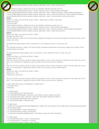 content/uploads/2006/10/arduino_spooky_projects_class2.pdf | class 2 (input and sensors)]].
to:
[[http://todbot.com/blog | todbot]] has some very detailed, illustrated tutorials from his
[[http://todbot.com/blog/spookyarduino/ | Spooky Projects]] course: [[http://todbot.com/blog/wp-
content/uploads/2006/10/arduino_spooky_projects_class1.pdf | class 1 (getting started)]], [[http://todbot.com/blog/wp-
content/uploads/2006/10/arduino_spooky_projects_class2.pdf | class 2 (input and sensors)]], [[http://todbot.com/blog/wp-
content/uploads/2006/10/arduino_spooky_projects_class3.pdf | class 3 (communication, servos, and pwm)]].
Restore
October 21, 2006, at 04:25 PM by David A. Mellis - adding links to todbot's class notes.
Added lines 66-68:
!!!Course Guides
[[http://todbot.com/blog | todbot]] has some very detailed, illustrated tutorials from his
[[http://todbot.com/blog/spookyarduino/ | Spooky Projects]] course: [[http://todbot.com/blog/wp-
content/uploads/2006/10/arduino_spooky_projects_class1.pdf | class 1 (getting started)]], [[http://todbot.com/blog/wp-
content/uploads/2006/10/arduino_spooky_projects_class2.pdf | class 2 (input and sensors)]].
Restore
October 08, 2006, at 05:46 PM by David A. Mellis -
Changed lines 59-62 from:
This [[Environment | guide to the Arduino IDE]] (integrated development environment) explains the functions of the various
buttons and menus.
The [[libraries]] page explains how to use libraries in your sketches and how to make your own.
to:
This [[Main/Environment | guide to the Arduino IDE]] (integrated development environment) explains the functions of the
various buttons and menus.
The [[Main/libraries]] page explains how to use libraries in your sketches and how to make your own.
Restore
October 08, 2006, at 05:45 PM by David A. Mellis -
Changed lines 3-4 from:
Here you will find a growing number of step by step guides on how to learn the basics of arduino and the things you can do
with it. For instructions on getting the board and IDE up and running, see the [[Howto]].
to:
Here you will find a growing number of step by step guides on how to learn the basics of arduino and the things you can do
with it. For instructions on getting the board and IDE up and running, see the [[Main/Howto]].
Restore
October 08, 2006, at 05:38 PM by David A. Mellis -
Added lines 1-102:
!!Learning to use Arduino
Here you will find a growing number of step by step guides on how to learn the basics of arduino and the things you can do
with it. For instructions on getting the board and IDE up and running, see the [[Howto]].
(:table width=90% border=0 cellpadding=5 cellspacing=0:)
(:cell width=50%:)
!!!Examples
!!!! Digital Output
* [[ Tutorial/Blinking LED | Blinking LED]]
* [[ Tutorial/BlinkWithoutDelay | Blinking an LED without using the delay() function]]
* [[ Tutorial/Dimming LEDs | Dimming 3 LEDs with Pulse-Width Modulation (PWM) ]]
* [[ Tutorial/Knight Rider|Knight Rider example]]
* [[ Tutorial/ShootingStar | Shooting star]]
!!!! Digital Input
* [[http://itp.nyu.edu/physcomp/Labs/DigitalInOut | Digital Input and Output]] (from [[http://itp.nyu.edu/physcomp/Labs/Labs
| ITP physcomp labs]])
* [[ Tutorial/Pushbutton | Read a Pushbutton]]
* [[ Tutorial/Tilt Sensor | Read a Tilt Sensor]]
* [[ Tutorial/ControleLEDcircleWithJoystick | Controlling an LED circle with a joystick]]
!!!! Analog Input
* [[ Tutorial/Potentiometer | Read a Potentiometer]]
* [[ Tutorial/JoyStick | Interfacing a Joystick]]
* [[ Tutorial/Knock Sensor | Read a Piezo Sensor]]
Ashifur Rahaman
C
lick
to
B
U
Y
N
O
W
!
PD F-XChange Edit
or
www
.
tracker-software.com
C
lick
to
B
U
Y
N
O
W
!
PD
F-XChange Edit
or
www
.
tracker-software
.com
 