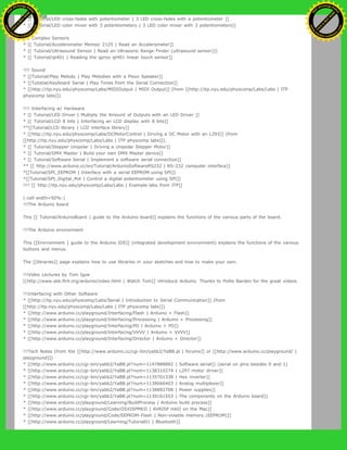 * [[ Tutorial/LED cross-fades with potentiometer | 3 LED cross-fades with a potentiometer ]]
* [[ Tutorial/LED color mixer with 3 potentiometers | 3 LED color mixer with 3 potentiometers]]
!!!! Complex Sensors
* [[ Tutorial/Accelerometer Memsic 2125 | Read an Accelerometer]]
* [[ Tutorial/Ultrasound Sensor | Read an Ultrasonic Range Finder (ultrasound sensor)]]
* [[ Tutorial/qt401 | Reading the qprox qt401 linear touch sensor]]
!!!! Sound
* [[Tutorial/Play Melody | Play Melodies with a Piezo Speaker]]
* [[Tutotial/Keyboard Serial | Play Tones from the Serial Connection]]
* [[http://itp.nyu.edu/physcomp/Labs/MIDIOutput | MIDI Output]] (from [[http://itp.nyu.edu/physcomp/Labs/Labs | ITP
physcomp labs]])
!!!! Interfacing w/ Hardware
* [[ Tutorial/LED Driver | Multiply the Amount of Outputs with an LED Driver ]]
* [[ Tutorial/LCD 8 bits | Interfacing an LCD display with 8 bits]]
**[[Tutorial/LCD library | LCD interface library]]
* [[http://itp.nyu.edu/physcomp/Labs/DCMotorControl | Driving a DC Motor with an L293]] (from
[[http://itp.nyu.edu/physcomp/Labs/Labs | ITP physcomp labs]]).
* [[ Tutorial/Stepper Unipolar | Driving a Unipolar Stepper Motor]]
* [[ Tutorial/DMX Master | Build your own DMX Master device]]
* [[ Tutorial/Software Serial | Implement a software serial connection]]
** [[ http://www.arduino.cc/en/Tutorial/ArduinoSoftwareRS232 | RS-232 computer interface]]
*[[Tutorial/SPI_EEPROM | Interface with a serial EEPROM using SPI]]
*[[Tutorial/SPI_Digital_Pot | Control a digital potentiometer using SPI]]
!!!! [[ http://itp.nyu.edu/physcomp/Labs/Labs | Example labs from ITP]]
(:cell width=50%:)
!!!The Arduino board
This [[ Tutorial/ArduinoBoard | guide to the Arduino board]] explains the functions of the various parts of the board.
!!!The Arduino environment
This [[Environment | guide to the Arduino IDE]] (integrated development environment) explains the functions of the various
buttons and menus.
The [[libraries]] page explains how to use libraries in your sketches and how to make your own.
!!!Video Lectures by Tom Igoe
[[http://www.sbk.flr4.org/arduino/index.html | Watch Tom]] introduce Arduino. Thanks to Pollie Barden for the great videos.
!!!Interfacing with Other Software
* [[http://itp.nyu.edu/physcomp/Labs/Serial | Introduction to Serial Communication]] (from
[[http://itp.nyu.edu/physcomp/Labs/Labs | ITP physcomp labs]])
* [[http://www.arduino.cc/playground/Interfacing/Flash | Arduino + Flash]]
* [[http://www.arduino.cc/playground/Interfacing/Processing | Arduino + Processing]]
* [[http://www.arduino.cc/playground/Interfacing/PD | Arduino + PD]]
* [[http://www.arduino.cc/playground/Interfacing/VVVV | Arduino + VVVV]]
* [[http://www.arduino.cc/playground/Interfacing/Director | Arduino + Director]]
!!!Tech Notes (from the [[http://www.arduino.cc/cgi-bin/yabb2/YaBB.pl | forums]] or [[http://www.arduino.cc/playground/ |
playground]])
* [[http://www.arduino.cc/cgi-bin/yabb2/YaBB.pl?num=1147888882 | Software serial]] (serial on pins besides 0 and 1)
* [[http://www.arduino.cc/cgi-bin/yabb2/YaBB.pl?num=1138310274 | L297 motor driver]]
* [[http://www.arduino.cc/cgi-bin/yabb2/YaBB.pl?num=1135701338 | Hex inverter]]
* [[http://www.arduino.cc/cgi-bin/yabb2/YaBB.pl?num=1138666403 | Analog multiplexer]]
* [[http://www.arduino.cc/cgi-bin/yabb2/YaBB.pl?num=1138892708 | Power supplies]]
* [[http://www.arduino.cc/cgi-bin/yabb2/YaBB.pl?num=1139161553 | The components on the Arduino board]]
* [[http://www.arduino.cc/playground/Learning/BuildProcess | Arduino build process]]
* [[http://www.arduino.cc/playground/Code/OSXISPMKII | AVRISP mkII on the Mac]]
* [[http://www.arduino.cc/playground/Code/EEPROM-Flash | Non-volatile memory (EEPROM)]]
* [[http://www.arduino.cc/playground/Learning/Tutorial01 | Bluetooth]]
Ashifur Rahaman
C
lick
to
B
U
Y
N
O
W
!
PD F-XChange Edit
or
www
.
tracker-software.com
C
lick
to
B
U
Y
N
O
W
!
PD
F-XChange Edit
or
www
.
tracker-software
.com
 