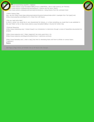 * [[http://mrtof.danslchamp.org/AXIC | Zigbee]]
* [[http://www.arduino.cc/cgi-bin/yabb2/YaBB.pl?num=1146679536 | LED as light sensor]] (en Francais)
* [[http://www.arduino.cc/playground/Learning/Asuro | Arduino and the Asuro robot]]
* [[http://www.arduino.cc/playground/Learning/CommandLine | Using Arduino from the command line]]
!!!Other Arduino Sites
Also, see the [[http://www.tigoe.net/pcomp/code/archives/avr/arduino/index.shtml | examples from Tom Igoe]] and
[[http://www.grayfuse.com/blog/?p=15 | those from Jeff Gray]].
!!!Do you need extra help?
Is there a sensor you would like to see characterized for Arduino, or is there something you would like to see published in
this site? Refer to the [[ http://www.arduino.cc/cgi-bin/yabb2/YaBB.pl | forum]] for further help.
!!!External Resources
[[http://www.instantsoup.org/ | Instant Soup]] is an introduction to electronics through a series of beautifully-documented fun
projects.
[[http://www.makezine.com/ | Make magazine]] has some great links in its
[[http://www.makezine.com/blog/archive/electronics/ | electronics archive]].
[[http://www.hackaday.com/ | hack a day]] has links to interesting hacks and how-to articles on various topics.
(:tableend:)
Restore
Edit Page | Page History | Printable View | All Recent Site Changes
Ashifur Rahaman
C
lick
to
B
U
Y
N
O
W
!
PD F-XChange Edit
or
www
.
tracker-software.com
C
lick
to
B
U
Y
N
O
W
!
PD
F-XChange Edit
or
www
.
tracker-software
.com
 