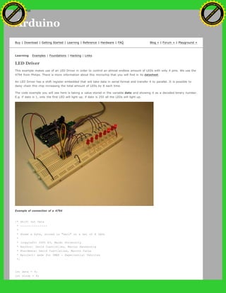 Arduino
Buy | Download | Getting Started | Learning | Reference | Hardware | FAQ Blog » | Forum » | Playground »
Learning Examples | Foundations | Hacking | Links
LED Driver
This example makes use of an LED Driver in order to control an almost endless amount of LEDs with only 4 pins. We use the
4794 from Philips. There is more information about this microchip that you will find in its datasheet.
An LED Driver has a shift register embedded that will take data in serial format and transfer it to parallel. It is possible to
daisy chain this chip increasing the total amount of LEDs by 8 each time.
The code example you will see here is taking a value stored in the variable dato and showing it as a decoded binary number.
E.g. if dato is 1, only the first LED will light up; if dato is 255 all the LEDs will light up.
Example of connection of a 4794
/* Shift Out Data
* --------------
*
* Shows a byte, stored in "dato" on a set of 8 LEDs
*
* (copyleft) 2005 K3, Malmo University
* @author: David Cuartielles, Marcus Hannerstig
* @hardware: David Cuartielles, Marcos Yarza
* @project: made for SMEE - Experiential Vehicles
*/
int data = 9;
int strob = 8;
Ashifur Rahaman
C
lick
to
B
U
Y
N
O
W
!
PD F-XChange Edit
or
www
.
tracker-software.com
C
lick
to
B
U
Y
N
O
W
!
PD
F-XChange Edit
or
www
.
tracker-software
.com
search
 