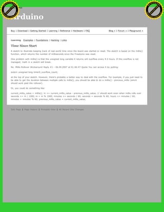 Arduino
Buy | Download | Getting Started | Learning | Reference | Hardware | FAQ Blog » | Forum » | Playground »
Learning Examples | Foundations | Hacking | Links
Time Since Start
A sketch to illustrate keeping track of real world time since the board was started or reset. The sketch is based on the millis()
function, which returns the number of milliseconds since the Freeduino was reset.
One problem with millis() is that the unsigned long variable it returns will overflow every 9.3 hours. If this overflow is not
managed, math in a sketch will break.
Re: Millis Rollover Workaround Reply #1 - 06.09.2007 at 01:06:47 Quote You can access it by putting:
extern unsigned long timer0_overflow_count;
at the top of your sketch. However, there's probably a better way to deal with the overflow. For example, if you just need to
be able to get the duration between multiple calls to millis(), you should be able to do a millis() - previous_millis (which
should work past the rollover).
Or, you could do something like:
current_millis_value = millis(); m += current_millis_value - previous_millis_value; // should work even when millis rolls over
seconds += m / 1000; m = m % 1000; minutes += seconds / 60; seconds = seconds % 60; hours += minutes / 60;
minutes = minutes % 60; previous_millis_value = current_millis_value;
Edit Page | Page History | Printable View | All Recent Site Changes
Ashifur Rahaman
C
lick
to
B
U
Y
N
O
W
!
PD F-XChange Edit
or
www
.
tracker-software.com
C
lick
to
B
U
Y
N
O
W
!
PD
F-XChange Edit
or
www
.
tracker-software
.com
search
 