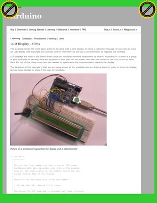 Arduino
Buy | Download | Getting Started | Learning | Reference | Hardware | FAQ Blog » | Forum » | Playground »
Learning Examples | Foundations | Hacking | Links
LCD Display - 8 bits
This example shows the most basic action to be done with a LCD display: to show a welcome message. In our case we have
an LCD display with backlight and contrast control. Therefore we will use a potentiometer to regulate the contrast.
LCD displays are most of the times driven using an industrial standard established by Hitachi. According to it there is a group
of pins dedicated to sending data and locations of that data on the screen, the user can choose to use 4 or 8 pins to send
data. On top of that three more pins are needed to synchronize the communication towards the display.
The backdrop of this example is that we are using almost all the available pins on Arduino board in order to drive the display,
but we have decided to show it this way for simplicity.
Picture of a protoboard supporting the display and a potentiometer
/* LCD Hola
* --------
*
* This is the first example in how to use an LCD screen
* configured with data transfers over 8 bits. The example
* uses all the digital pins on the Arduino board, but can
* easily display data on the display
*
* There are the following pins to be considered:
*
* - DI, RW, DB0..DB7, Enable (11 in total)
*
* the pinout for LCD displays is standard and there is plenty
Ashifur Rahaman
C
lick
to
B
U
Y
N
O
W
!
PD F-XChange Edit
or
www
.
tracker-software.com
C
lick
to
B
U
Y
N
O
W
!
PD
F-XChange Edit
or
www
.
tracker-software
.com
search
 