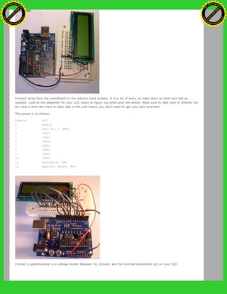 Connect wires from the breadboard to the arduino input sockets. It is a lot of wires, so keep them as short and tidy as
possible. Look at the datasheet for your LCD board to figure out which pins are where. Make sure to take note of whether the
pin view is from the front or back side of the LCD board, you don't want to get your pins reversed!
The pinout is as follows:
Arduino LCD
2 Enable
3 Data Bit 0 (DB0)
4 (DB1)
5 (DB2)
6 (DB3)
7 (DB4)
8 (DB5)
9 (DB6)
10 (DB7)
11 Read/Write (RW)
12 Register Select (RS)
Connect a potentiometer a a voltage divider between 5V, Ground, and the contrast adjustment pin on your LCD.
Ashifur Rahaman
C
lick
to
B
U
Y
N
O
W
!
PD F-XChange Edit
or
www
.
tracker-software.com
C
lick
to
B
U
Y
N
O
W
!
PD
F-XChange Edit
or
www
.
tracker-software
.com
 