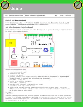 Arduino
Buy | Download | Getting Started | Learning | Reference | Hardware | FAQ Blog » | Forum » | Playground »
(redirected from Tutorial.ArduinoBoard)
Guide Contents | Introduction | How To: Windows, Mac OS X, Linux; Arduino Nano, Arduino Mini, Arduino BT, LilyPad
Arduino; Xbee shield | Troubleshooting | Environment (:redirect Reference/Board:)
Introduction to the Arduino Board
Looking at the board from the top down, this is an outline of what you will see (parts of the board you might interact with in
the course of normal use are highlighted):
Starting clockwise from the top center:
Analog Reference pin (orange)
Digital Ground (light green)
Digital Pins 2-13 (green)
Digital Pins 0-1/Serial In/Out - TX/RX (dark green) - These pins cannot be used for digital i/o (digitalRead and
digitalWrite) if you are also using serial communication (e.g. Serial.begin).
Reset Button - S1 (dark blue)
In-circuit Serial Programmer (blue-green)
Analog In Pins 0-5 (light blue)
Power and Ground Pins (power: orange, grounds: light orange)
External Power Supply In (9-12VDC) - X1 (pink)
Toggles External Power and USB Power (place jumper on two pins closest to desired supply) - SV1 (purple)
USB (used for uploading sketches to the board and for serial communication between the board and the computer;
can be used to power the board) (yellow)
Digital Pins
In addition to the specific functions listed below, the digital pins on an Arduino board can be used for general purpose input
and output via the pinMode(), digitalRead(), and digitalWrite() commands. Each pin has an internal pull-up resistor which can
be turned on and off using digitalWrite() (w/ a value of HIGH or LOW, respectively) when the pin is configured as an input.
The maximum current per pin is 40 mA.
Ashifur Rahaman
C
lick
to
B
U
Y
N
O
W
!
PD F-XChange Edit
or
www
.
tracker-software.com
C
lick
to
B
U
Y
N
O
W
!
PD
F-XChange Edit
or
www
.
tracker-software
.com
search
 