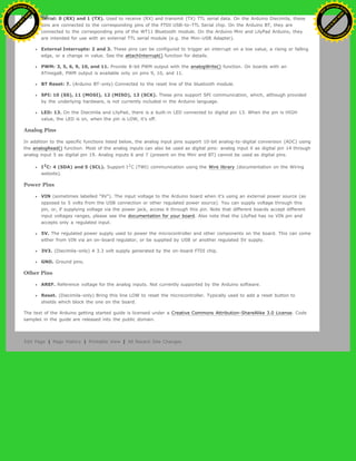 Serial: 0 (RX) and 1 (TX). Used to receive (RX) and transmit (TX) TTL serial data. On the Arduino Diecimila, these
pins are connected to the corresponding pins of the FTDI USB-to-TTL Serial chip. On the Arduino BT, they are
connected to the corresponding pins of the WT11 Bluetooth module. On the Arduino Mini and LilyPad Arduino, they
are intended for use with an external TTL serial module (e.g. the Mini-USB Adapter).
External Interrupts: 2 and 3. These pins can be configured to trigger an interrupt on a low value, a rising or falling
edge, or a change in value. See the attachInterrupt() function for details.
PWM: 3, 5, 6, 9, 10, and 11. Provide 8-bit PWM output with the analogWrite() function. On boards with an
ATmega8, PWM output is available only on pins 9, 10, and 11.
BT Reset: 7. (Arduino BT-only) Connected to the reset line of the bluetooth module.
SPI: 10 (SS), 11 (MOSI), 12 (MISO), 13 (SCK). These pins support SPI communication, which, although provided
by the underlying hardware, is not currently included in the Arduino language.
LED: 13. On the Diecimila and LilyPad, there is a built-in LED connected to digital pin 13. When the pin is HIGH
value, the LED is on, when the pin is LOW, it's off.
Analog Pins
In addition to the specific functions listed below, the analog input pins support 10-bit analog-to-digital conversion (ADC) using
the analogRead() function. Most of the analog inputs can also be used as digital pins: analog input 0 as digital pin 14 through
analog input 5 as digital pin 19. Analog inputs 6 and 7 (present on the Mini and BT) cannot be used as digital pins.
I2
C: 4 (SDA) and 5 (SCL). Support I2
C (TWI) communication using the Wire library (documentation on the Wiring
website).
Power Pins
VIN (sometimes labelled "9V"). The input voltage to the Arduino board when it's using an external power source (as
opposed to 5 volts from the USB connection or other regulated power source). You can supply voltage through this
pin, or, if supplying voltage via the power jack, access it through this pin. Note that different boards accept different
input voltages ranges, please see the documentation for your board. Also note that the LilyPad has no VIN pin and
accepts only a regulated input.
5V. The regulated power supply used to power the microcontroller and other components on the board. This can come
either from VIN via an on-board regulator, or be supplied by USB or another regulated 5V supply.
3V3. (Diecimila-only) A 3.3 volt supply generated by the on-board FTDI chip.
GND. Ground pins.
Other Pins
AREF. Reference voltage for the analog inputs. Not currently supported by the Arduino software.
Reset. (Diecimila-only) Bring this line LOW to reset the microcontroller. Typically used to add a reset button to
shields which block the one on the board.
The text of the Arduino getting started guide is licensed under a Creative Commons Attribution-ShareAlike 3.0 License. Code
samples in the guide are released into the public domain.
Edit Page | Page History | Printable View | All Recent Site Changes
Ashifur Rahaman
C
lick
to
B
U
Y
N
O
W
!
PD F-XChange Edit
or
www
.
tracker-software.com
C
lick
to
B
U
Y
N
O
W
!
PD
F-XChange Edit
or
www
.
tracker-software
.com
 