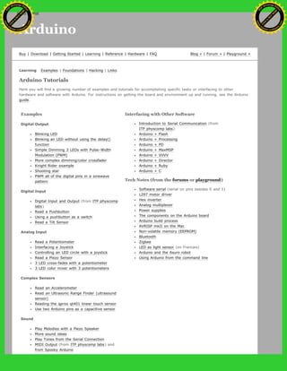 Arduino
Buy | Download | Getting Started | Learning | Reference | Hardware | FAQ Blog » | Forum » | Playground »
Learning Examples | Foundations | Hacking | Links
Arduino Tutorials
Here you will find a growing number of examples and tutorials for accomplishing specific tasks or interfacing to other
hardware and software with Arduino. For instructions on getting the board and environment up and running, see the Arduino
guide.
Examples
Digital Output
Blinking LED
Blinking an LED without using the delay()
function
Simple Dimming 3 LEDs with Pulse-Width
Modulation (PWM)
More complex dimming/color crossfader
Knight Rider example
Shooting star
PWM all of the digital pins in a sinewave
pattern
Digital Input
Digital Input and Output (from ITP physcomp
labs)
Read a Pushbutton
Using a pushbutton as a switch
Read a Tilt Sensor
Analog Input
Read a Potentiometer
Interfacing a Joystick
Controlling an LED circle with a joystick
Read a Piezo Sensor
3 LED cross-fades with a potentiometer
3 LED color mixer with 3 potentiometers
Complex Sensors
Read an Accelerometer
Read an Ultrasonic Range Finder (ultrasound
sensor)
Reading the qprox qt401 linear touch sensor
Use two Arduino pins as a capacitive sensor
Sound
Play Melodies with a Piezo Speaker
More sound ideas
Play Tones from the Serial Connection
MIDI Output (from ITP physcomp labs) and
from Spooky Arduino
Interfacing with Other Software
Introduction to Serial Communication (from
ITP physcomp labs)
Arduino + Flash
Arduino + Processing
Arduino + PD
Arduino + MaxMSP
Arduino + VVVV
Arduino + Director
Arduino + Ruby
Arduino + C
Tech Notes (from the forums or playground)
Software serial (serial on pins besides 0 and 1)
L297 motor driver
Hex inverter
Analog multiplexer
Power supplies
The components on the Arduino board
Arduino build process
AVRISP mkII on the Mac
Non-volatile memory (EEPROM)
Bluetooth
Zigbee
LED as light sensor (en Francais)
Arduino and the Asuro robot
Using Arduino from the command line
Ashifur Rahaman
C
lick
to
B
U
Y
N
O
W
!
PD F-XChange Edit
or
www
.
tracker-software.com
C
lick
to
B
U
Y
N
O
W
!
PD
F-XChange Edit
or
www
.
tracker-software
.com
 