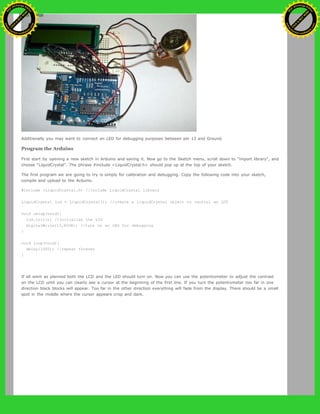 Additionally you may want to connect an LED for debugging purposes between pin 13 and Ground.
Program the Arduino
First start by opening a new sketch in Arduino and saving it. Now go to the Sketch menu, scroll down to "import library", and
choose "LiquidCrystal". The phrase #include <LiquidCrystal.h> should pop up at the top of your sketch.
The first program we are going to try is simply for calibration and debugging. Copy the following code into your sketch,
compile and upload to the Arduino.
#include <LiquidCrystal.h> //include LiquidCrystal library
LiquidCrystal lcd = LiquidCrystal(); //create a LiquidCrystal object to control an LCD
void setup(void){
lcd.init(); //initialize the LCD
digitalWrite(13,HIGH); //turn on an LED for debugging
}
void loop(void){
delay(1000); //repeat forever
}
If all went as planned both the LCD and the LED should turn on. Now you can use the potentiometer to adjust the contrast
on the LCD until you can clearly see a cursor at the beginning of the first line. If you turn the potentiometer too far in one
direction black blocks will appear. Too far in the other direction everything will fade from the display. There should be a small
spot in the middle where the cursor appears crisp and dark.
Ashifur Rahaman
C
lick
to
B
U
Y
N
O
W
!
PD F-XChange Edit
or
www
.
tracker-software.com
C
lick
to
B
U
Y
N
O
W
!
PD
F-XChange Edit
or
www
.
tracker-software
.com
 