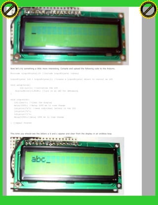 Now let's try something a little more interesting. Compile and upload the following code to the Arduino.
#include <LiquidCrystal.h> //include LiquidCrystal library
LiquidCrystal lcd = LiquidCrystal(); //create a LiquidCrystal object to control an LCD
void setup(void){
lcd.init(); //initialize the LCD
digitalWrite(13,HIGH); //turn on an LED for debugging
}
void loop(void){
lcd.clear(); //clear the display
delay(1000); //delay 1000 ms to view change
lcd.print('a'); //send individual letters to the LCD
lcd.print('b');
lcd.print('c');
delay(1000);//delay 1000 ms to view change
} //repeat forever
This time you should see the letters a b and c appear and clear from the display in an endless loop.
Ashifur Rahaman
C
lick
to
B
U
Y
N
O
W
!
PD F-XChange Edit
or
www
.
tracker-software.com
C
lick
to
B
U
Y
N
O
W
!
PD
F-XChange Edit
or
www
.
tracker-software
.com
 