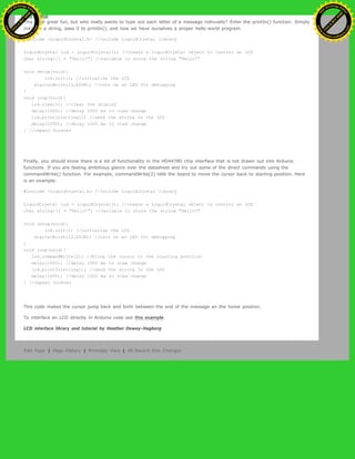 This is all great fun, but who really wants to type out each letter of a message indivually? Enter the printIn() function. Simply
initialize a string, pass it to printIn(), and now we have ourselves a proper hello world program.
#include <LiquidCrystal.h> //include LiquidCrystal library
LiquidCrystal lcd = LiquidCrystal(); //create a LiquidCrystal object to control an LCD
char string1[] = "Hello!"; //variable to store the string "Hello!"
void setup(void){
lcd.init(); //initialize the LCD
digitalWrite(13,HIGH); //turn on an LED for debugging
}
void loop(void){
lcd.clear(); //clear the display
delay(1000); //delay 1000 ms to view change
lcd.printIn(string1); //send the string to the LCD
delay(1000); //delay 1000 ms to view change
} //repeat forever
Finally, you should know there is a lot of functionality in the HD44780 chip interface that is not drawn out into Arduino
functions. If you are feeling ambitious glance over the datasheet and try out some of the direct commands using the
commandWrite() function. For example, commandWrite(2) tells the board to move the cursor back to starting position. Here
is an example:
#include <LiquidCrystal.h> //include LiquidCrystal library
LiquidCrystal lcd = LiquidCrystal(); //create a LiquidCrystal object to control an LCD
char string1[] = "Hello!"; //variable to store the string "Hello!"
void setup(void){
lcd.init(); //initialize the LCD
digitalWrite(13,HIGH); //turn on an LED for debugging
}
void loop(void){
lcd.commandWrite(2); //bring the cursor to the starting position
delay(1000); //delay 1000 ms to view change
lcd.printIn(string1); //send the string to the LCD
delay(1000); //delay 1000 ms to view change
} //repeat forever
This code makes the cursor jump back and forth between the end of the message an the home position.
To interface an LCD directly in Arduino code see this example.
LCD interface library and tutorial by Heather Dewey-Hagborg
Edit Page | Page History | Printable View | All Recent Site Changes
Ashifur Rahaman
C
lick
to
B
U
Y
N
O
W
!
PD F-XChange Edit
or
www
.
tracker-software.com
C
lick
to
B
U
Y
N
O
W
!
PD
F-XChange Edit
or
www
.
tracker-software
.com
 
