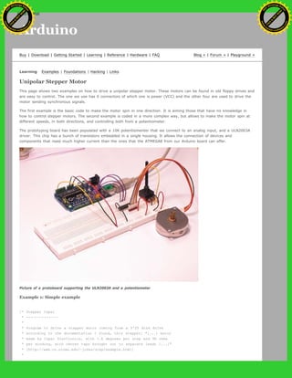 Arduino
Buy | Download | Getting Started | Learning | Reference | Hardware | FAQ Blog » | Forum » | Playground »
Learning Examples | Foundations | Hacking | Links
Unipolar Stepper Motor
This page shows two examples on how to drive a unipolar stepper motor. These motors can be found in old floppy drives and
are easy to control. The one we use has 6 connectors of which one is power (VCC) and the other four are used to drive the
motor sending synchronous signals.
The first example is the basic code to make the motor spin in one direction. It is aiming those that have no knowledge in
how to control stepper motors. The second example is coded in a more complex way, but allows to make the motor spin at
different speeds, in both directions, and controlling both from a potentiometer.
The prototyping board has been populated with a 10K potentiomenter that we connect to an analog input, and a ULN2003A
driver. This chip has a bunch of transistors embedded in a single housing. It allows the connection of devices and
components that need much higher current than the ones that the ATMEGA8 from our Arduino board can offer.
Picture of a protoboard supporting the ULN2003A and a potentiometer
Example 1: Simple example
/* Stepper Copal
* -------------
*
* Program to drive a stepper motor coming from a 5'25 disk drive
* according to the documentation I found, this stepper: "[...] motor
* made by Copal Electronics, with 1.8 degrees per step and 96 ohms
* per winding, with center taps brought out to separate leads [...]"
* [http://www.cs.uiowa.edu/~jones/step/example.html]
*
Ashifur Rahaman
C
lick
to
B
U
Y
N
O
W
!
PD F-XChange Edit
or
www
.
tracker-software.com
C
lick
to
B
U
Y
N
O
W
!
PD
F-XChange Edit
or
www
.
tracker-software
.com
search
 