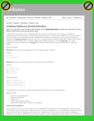 Arduino
Buy | Download | Getting Started | Learning | Reference | Hardware | FAQ Blog » | Forum » | Playground »
Learning Examples | Foundations | Hacking | Links
Arduino Software Serial Interface
Note: If you just want to use a software serial interface, see the SoftwareSerial library included with Arduino 0007 and later.
Read on if you'd like to know how that library works.
In this tutorial you will learn how to implement Asynchronous serial communication on the Arduino in software to
communicate with other serial devices. Using software serial allows you to create a serial connection on any of the digital i/o
pins on the Arduino. This should be used when multiple serial connections are necessary. If only one serial connection is
necessary the hardware serial port should be used. This is a general purpose software tutorial, NOT a specific device tutorial.
A tutorial on communicating with a computer is here. Device specific tutorials are on the Tutorial Page. For a good
explanation of serial communication see Wikipedia. The software serial connection can run at 4800 baud or 9600 baud
reliably.
Functions Available:
SWread(); Returns a byte long integer value from the software serial connection
Example:
byte RXval;
RXval = SWread();
SWprint(); Sends a byte long integer value out the software serial connection
Example:
byte TXval = 'h';
byte TXval2 = 126;
SWprint(TXval);
SWprint(TXval2);
Definitions Needed:
#define bit9600Delay 84
#define halfBit9600Delay 42
#define bit4800Delay 188
#define halfBit4800Delay 94
These definitions set the delays necessary for 9600 baud and 4800 baud software serial operation.
Materials needed:
Device to communicate with
Solderless breadboard
Hookup wire
Arduino Microcontroller Module
Light emitting Diode (LED) - optional, for debugging
Prepare the breadboard
Insert the device you want to communicate with in the breadboard. Connect ground on the breadboard to ground from the
microcontroller. If your device uses 5v power connect 5v from the microcontoller to 5v on the breadboard. Otherwise connect
power and ground from an alternate power source to the breadboard in the same fashion. Make any other connections
necessary for your device. Additionally you may want to connect an LED for debugging purposes between pin 13 and Ground.
Ashifur Rahaman
C
lick
to
B
U
Y
N
O
W
!
PD F-XChange Edit
or
www
.
tracker-software.com
C
lick
to
B
U
Y
N
O
W
!
PD
F-XChange Edit
or
www
.
tracker-software
.com
search
 