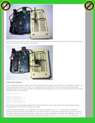 Decide which pins you want to use for transmitting and receiving. In this example we will use pin 7 for transmitting and pin 6
for receiving, but any of the digital pins should work.
Program the Arduino
Now we will write the code to enable serial data communication. This program will simply wait for a character to arrive in the
serial recieving port and then spit it back out in uppercase out the transmit port. This is a good general purpose serial
debugging program and you should be able to extrapolate from this example to cover all your basic serial needs. We will walk
through the code in small sections.
#include <ctype.h>
#define bit9600Delay 84
#define halfBit9600Delay 42
#define bit4800Delay 188
#define halfBit4800Delay 94
Here we set up our pre-processor directives. Pre-processor directives are processed before the actual compilation begins.
They start with a "#" and do not end with semi-colons.
First we include the file ctype.h in our application. This gives us access to the toupper() function from the Character
Operations C library which we will use later in our main loop. This library is part of the Arduino install, so you don't need to
do anything other than type the #include line in order to use it. Next we establish our baudrate delay definitions. These are
pre-processor directives that define the delays for different baudrates. The #define bit9600Delay 84 line causes the
Ashifur Rahaman
C
lick
to
B
U
Y
N
O
W
!
PD F-XChange Edit
or
www
.
tracker-software.com
C
lick
to
B
U
Y
N
O
W
!
PD
F-XChange Edit
or
www
.
tracker-software
.com
 