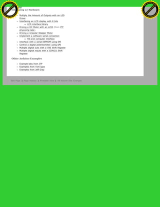 Interfacing w/ Hardware
Multiply the Amount of Outputs with an LED
Driver
Interfacing an LCD display with 8 bits
LCD interface library
Driving a DC Motor with an L293 (from ITP
physcomp labs).
Driving a Unipolar Stepper Motor
Implement a software serial connection
RS-232 computer interface
Interface with a serial EEPROM using SPI
Control a digital potentiometer using SPI
Multiple digital outs with a 595 Shift Register
Multiple digital inputs with a CD4021 Shift
Register
Other Arduino Examples
Example labs from ITP
Examples from Tom Igoe
Examples from Jeff Gray
Edit Page | Page History | Printable View | All Recent Site Changes
Ashifur Rahaman
C
lick
to
B
U
Y
N
O
W
!
PD F-XChange Edit
or
www
.
tracker-software.com
C
lick
to
B
U
Y
N
O
W
!
PD
F-XChange Edit
or
www
.
tracker-software
.com
 