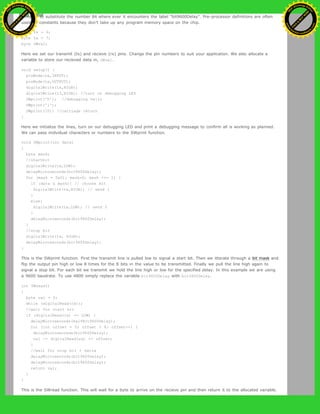 compiler to substitute the number 84 where ever it encounters the label "bit9600Delay". Pre-processor definitions are often
used for constants because they don't take up any program memory space on the chip.
byte rx = 6;
byte tx = 7;
byte SWval;
Here we set our transmit (tx) and recieve (rx) pins. Change the pin numbers to suit your application. We also allocate a
variable to store our recieved data in, SWval.
void setup() {
pinMode(rx,INPUT);
pinMode(tx,OUTPUT);
digitalWrite(tx,HIGH);
digitalWrite(13,HIGH); //turn on debugging LED
SWprint('h'); //debugging hello
SWprint('i');
SWprint(10); //carriage return
}
Here we initialize the lines, turn on our debugging LED and print a debugging message to confirm all is working as planned.
We can pass inidvidual characters or numbers to the SWprint function.
void SWprint(int data)
{
byte mask;
//startbit
digitalWrite(tx,LOW);
delayMicroseconds(bit9600Delay);
for (mask = 0x01; mask>0; mask <<= 1) {
if (data & mask){ // choose bit
digitalWrite(tx,HIGH); // send 1
}
else{
digitalWrite(tx,LOW); // send 0
}
delayMicroseconds(bit9600Delay);
}
//stop bit
digitalWrite(tx, HIGH);
delayMicroseconds(bit9600Delay);
}
This is the SWprint function. First the transmit line is pulled low to signal a start bit. Then we itterate through a bit mask and
flip the output pin high or low 8 times for the 8 bits in the value to be transmitted. Finally we pull the line high again to
signal a stop bit. For each bit we transmit we hold the line high or low for the specified delay. In this example we are using
a 9600 baudrate. To use 4800 simply replace the variable bit9600Delay with bit4800Delay.
int SWread()
{
byte val = 0;
while (digitalRead(rx));
//wait for start bit
if (digitalRead(rx) == LOW) {
delayMicroseconds(halfBit9600Delay);
for (int offset = 0; offset < 8; offset++) {
delayMicroseconds(bit9600Delay);
val |= digitalRead(rx) << offset;
}
//wait for stop bit + extra
delayMicroseconds(bit9600Delay);
delayMicroseconds(bit9600Delay);
return val;
}
}
This is the SWread function. This will wait for a byte to arrive on the recieve pin and then return it to the allocated variable.
Ashifur Rahaman
C
lick
to
B
U
Y
N
O
W
!
PD F-XChange Edit
or
www
.
tracker-software.com
C
lick
to
B
U
Y
N
O
W
!
PD
F-XChange Edit
or
www
.
tracker-software
.com
 