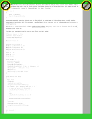 First we wait for the recieve line to be pulled low. We check after a half bit delay to make sure the line is still low and we
didn't just recieve line noise. Then we iterate through a bit mask and shift 1s or 0s into our output byte based on what we
recieve. Finally we allow a pause for the stop bit and then return the value.
void loop()
{
SWval = SWread();
SWprint(toupper(SWval));
}
Finally we implement our main program loop. In this program we simply wait for characters to arrive, change them to
uppercase and send them back. This is always a good program to run when you want to make sure a serial connection is
working properly.
For lots of fun serial devices check out the Sparkfun online catalog. They have lots of easy to use serial modules for GPS,
bluetooth, wi-fi, LCDs, etc.
For easy copy and pasting the full program text of this tutorial is below:
//Created August 15 2006
//Heather Dewey-Hagborg
//http://www.arduino.cc
#include <ctype.h>
#define bit9600Delay 84
#define halfBit9600Delay 42
#define bit4800Delay 188
#define halfBit4800Delay 94
byte rx = 6;
byte tx = 7;
byte SWval;
void setup() {
pinMode(rx,INPUT);
pinMode(tx,OUTPUT);
digitalWrite(tx,HIGH);
digitalWrite(13,HIGH); //turn on debugging LED
SWprint('h'); //debugging hello
SWprint('i');
SWprint(10); //carriage return
}
void SWprint(int data)
{
byte mask;
//startbit
digitalWrite(tx,LOW);
delayMicroseconds(bit9600Delay);
for (mask = 0x01; mask>0; mask <<= 1) {
if (data & mask){ // choose bit
digitalWrite(tx,HIGH); // send 1
}
else{
digitalWrite(tx,LOW); // send 0
}
delayMicroseconds(bit9600Delay);
}
//stop bit
digitalWrite(tx, HIGH);
delayMicroseconds(bit9600Delay);
}
int SWread()
{
Ashifur Rahaman
C
lick
to
B
U
Y
N
O
W
!
PD F-XChange Edit
or
www
.
tracker-software.com
C
lick
to
B
U
Y
N
O
W
!
PD
F-XChange Edit
or
www
.
tracker-software
.com
 