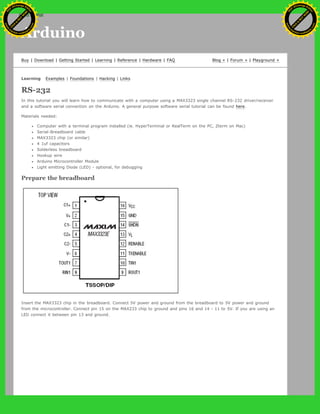 Arduino
Buy | Download | Getting Started | Learning | Reference | Hardware | FAQ Blog » | Forum » | Playground »
Learning Examples | Foundations | Hacking | Links
RS-232
In this tutorial you will learn how to communicate with a computer using a MAX3323 single channel RS-232 driver/receiver
and a software serial connection on the Arduino. A general purpose software serial tutorial can be found here.
Materials needed:
Computer with a terminal program installed (ie. HyperTerminal or RealTerm on the PC, Zterm on Mac)
Serial-Breadboard cable
MAX3323 chip (or similar)
4 1uf capacitors
Solderless breadboard
Hookup wire
Arduino Microcontroller Module
Light emitting Diode (LED) - optional, for debugging
Prepare the breadboard
Insert the MAX3323 chip in the breadboard. Connect 5V power and ground from the breadboard to 5V power and ground
from the microcontroller. Connect pin 15 on the MAX233 chip to ground and pins 16 and 14 - 11 to 5V. If you are using an
LED connect it between pin 13 and ground.
Ashifur Rahaman
C
lick
to
B
U
Y
N
O
W
!
PD F-XChange Edit
or
www
.
tracker-software.com
C
lick
to
B
U
Y
N
O
W
!
PD
F-XChange Edit
or
www
.
tracker-software
.com
search
 