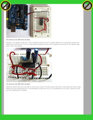+5v wires are red, GND wires are black
Connect a 1uF capacitor across pins 1 and 3, another across pins 4 and 5, another between pin 1 and ground, and the last
between pin 6 and ground. If you are using polarized capacitors make sure the negative pins connect to the negative sides
(pins 3 and 5 and ground).
+5v wires are red, GND wires are black
Determine which Arduino pins you want to use for your transmit (TX) and recieve (RX) lines. In this tutorial we will be using
Arduino pin 6 for receiving and pin 7 for transmitting. Connect your TX pin (7) to MAX3323 pin 10 (T1IN). Connect your RX
pin (6) to MAX3323 pin 9 (R1OUT).
Ashifur Rahaman
C
lick
to
B
U
Y
N
O
W
!
PD F-XChange Edit
or
www
.
tracker-software.com
C
lick
to
B
U
Y
N
O
W
!
PD
F-XChange Edit
or
www
.
tracker-software
.com
 