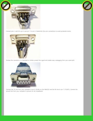 Connect pins 1 and 6 to pin 4 and pin 7 to pin 8. Heatshrink the wire connections to avoid accidental shorts.
Enclose the connector in a backshell to further protect the signal and enable easy unplugging from your serial port.
Connect the TX line from your computer to pin 8 (R1IN) on the MAX233 and the RX line to pin 7 (T1OUT). Connect the
ground line from your computer to ground on the breadboard.
Ashifur Rahaman
C
lick
to
B
U
Y
N
O
W
!
PD F-XChange Edit
or
www
.
tracker-software.com
C
lick
to
B
U
Y
N
O
W
!
PD
F-XChange Edit
or
www
.
tracker-software
.com
 