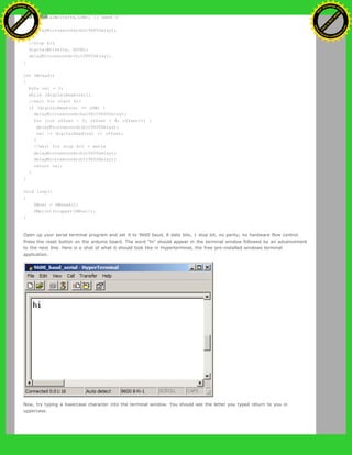 digitalWrite(tx,LOW); // send 0
}
delayMicroseconds(bit9600Delay);
}
//stop bit
digitalWrite(tx, HIGH);
delayMicroseconds(bit9600Delay);
}
int SWread()
{
byte val = 0;
while (digitalRead(rx));
//wait for start bit
if (digitalRead(rx) == LOW) {
delayMicroseconds(halfBit9600Delay);
for (int offset = 0; offset < 8; offset++) {
delayMicroseconds(bit9600Delay);
val |= digitalRead(rx) << offset;
}
//wait for stop bit + extra
delayMicroseconds(bit9600Delay);
delayMicroseconds(bit9600Delay);
return val;
}
}
void loop()
{
SWval = SWread();
SWprint(toupper(SWval));
}
Open up your serial terminal program and set it to 9600 baud, 8 data bits, 1 stop bit, no parity, no hardware flow control.
Press the reset button on the arduino board. The word "hi" should appear in the terminal window followed by an advancement
to the next line. Here is a shot of what it should look like in Hyperterminal, the free pre-installed windows terminal
application.
Now, try typing a lowercase character into the terminal window. You should see the letter you typed return to you in
uppercase.
Ashifur Rahaman
C
lick
to
B
U
Y
N
O
W
!
PD F-XChange Edit
or
www
.
tracker-software.com
C
lick
to
B
U
Y
N
O
W
!
PD
F-XChange Edit
or
www
.
tracker-software
.com
 