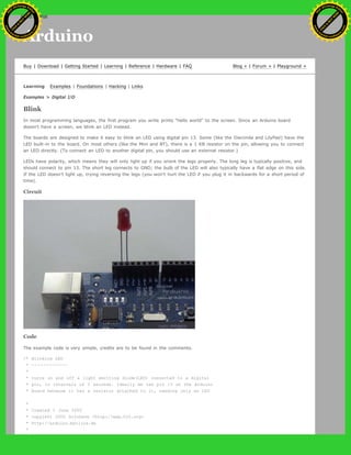 Arduino
Buy | Download | Getting Started | Learning | Reference | Hardware | FAQ Blog » | Forum » | Playground »
Learning Examples | Foundations | Hacking | Links
Examples > Digital I/O
Blink
In most programming languages, the first program you write prints "hello world" to the screen. Since an Arduino board
doesn't have a screen, we blink an LED instead.
The boards are designed to make it easy to blink an LED using digital pin 13. Some (like the Diecimila and LilyPad) have the
LED built-in to the board. On most others (like the Mini and BT), there is a 1 KB resistor on the pin, allowing you to connect
an LED directly. (To connect an LED to another digital pin, you should use an external resistor.)
LEDs have polarity, which means they will only light up if you orient the legs properly. The long leg is typically positive, and
should connect to pin 13. The short leg connects to GND; the bulb of the LED will also typically have a flat edge on this side.
If the LED doesn't light up, trying reversing the legs (you won't hurt the LED if you plug it in backwards for a short period of
time).
Circuit
Code
The example code is very simple, credits are to be found in the comments.
/* Blinking LED
* ------------
*
* turns on and off a light emitting diode(LED) connected to a digital
* pin, in intervals of 2 seconds. Ideally we use pin 13 on the Arduino
* board because it has a resistor attached to it, needing only an LED
*
* Created 1 June 2005
* copyleft 2005 DojoDave <http://www.0j0.org>
* http://arduino.berlios.de
*
Ashifur Rahaman
C
lick
to
B
U
Y
N
O
W
!
PD F-XChange Edit
or
www
.
tracker-software.com
C
lick
to
B
U
Y
N
O
W
!
PD
F-XChange Edit
or
www
.
tracker-software
.com
 