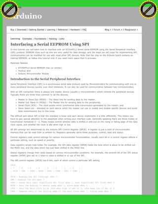 Arduino
Buy | Download | Getting Started | Learning | Reference | Hardware | FAQ Blog » | Forum » | Playground »
Learning Examples | Foundations | Hacking | Links
Interfacing a Serial EEPROM Using SPI
In this tutorial you will learn how to interface with an AT25HP512 Atmel serial EEPROM using the Serial Peripheral Interface
(SPI) protocol. EEPROM chips such as this are very useful for data storage, and the steps we will cover for implementing SPI
communication can be modified for use with most other SPI devices. Note that the chip on the Arduino board contains an
internal EEPROM, so follow this tutorial only if you need more space than it provides.
Materials Needed:
AT25HP512 Serial EEPROM chip (or similar)
Hookup wire
Arduino Microcontroller Module
Introduction to the Serial Peripheral Interface
Serial Peripheral Interface (SPI) is a synchronous serial data protocol used by Microcontrollers for communicating with one or
more peripheral devices quickly over short distances. It can also be used for communication between two microcontrollers.
With an SPI connection there is always one master device (usually a microcontroller) which controls the peripheral devices.
Typically there are three lines common to all the devices,
Master In Slave Out (MISO) - The Slave line for sending data to the master,
Master Out Slave In (MOSI) - The Master line for sending data to the peripherals,
Serial Clock (SCK) - The clock pulses which synchronize data transmission generated by the master, and
Slave Select pin - allocated on each device which the master can use to enable and disable specific devices and avoid
false transmissions due to line noise.
The difficult part about SPI is that the standard is loose and each device implements it a little differently. This means you
have to pay special attention to the datasheet when writing your interface code. Generally speaking there are three modes of
transmission numbered 0 - 3. These modes control whether data is shifted in and out on the rising or falling edge of the data
clock signal, and whether the clock is idle when high or low.
All SPI settings are determined by the Arduino SPI Control Register (SPCR). A register is just a byte of microcontroller
memory that can be read from or written to. Registers generally serve three purposes, control, data and status.
Control registers code control settings for various microcontroller functionalities. Usually each bit in a control register effects a
particular setting, such as speed or polarity.
Data registers simply hold bytes. For example, the SPI data register (SPDR) holds the byte which is about to be shifted out
the MOSI line, and the data which has just been shifted in the MISO line.
Status registers change their state based on various microcontroller conditions. For example, the seventh bit of the SPI status
register (SPSR) gets set to 1 when a value is shifted in or out of the SPI.
The SPI control register (SPCR) has 8 bits, each of which control a particular SPI setting.
SPCR
| 7 | 6 | 5 | 4 | 3 | 2 | 1 | 0 |
| SPIE | SPE | DORD | MSTR | CPOL | CPHA | SPR1 | SPR0 |
SPIE - Enables the SPI interrupt when 1
SPE - Enables the SPI when 1
DORD - Sends data least Significant Bit First when 1, most Significant Bit first when 0
MSTR - Sets the Arduino in master mode when 1, slave mode when 0
CPOL - Sets the data clock to be idle when high if set to 1, idle when low if set to 0
CPHA - Samples data on the falling edge of the data clock when 1, rising edge when 0
Ashifur Rahaman
C
lick
to
B
U
Y
N
O
W
!
PD F-XChange Edit
or
www
.
tracker-software.com
C
lick
to
B
U
Y
N
O
W
!
PD
F-XChange Edit
or
www
.
tracker-software
.com
search
 