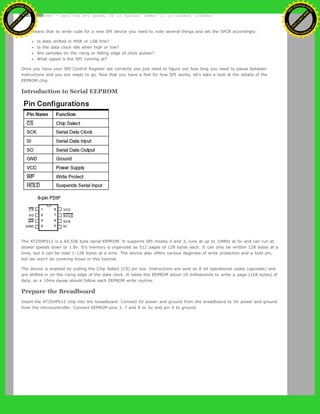 SPR1 and SPR0 - Sets the SPI speed, 00 is fastest (4MHz) 11 is slowest (250KHz)
This means that to write code for a new SPI device you need to note several things and set the SPCR accordingly:
Is data shifted in MSB or LSB first?
Is the data clock idle when high or low?
Are samples on the rising or falling edge of clock pulses?
What speed is the SPI running at?
Once you have your SPI Control Register set correctly you just need to figure out how long you need to pause between
instructions and you are ready to go. Now that you have a feel for how SPI works, let's take a look at the details of the
EEPROM chip.
Introduction to Serial EEPROM
The AT25HP512 is a 65,536 byte serial EEPROM. It supports SPI modes 0 and 3, runs at up to 10MHz at 5v and can run at
slower speeds down to 1.8v. It's memory is organized as 512 pages of 128 bytes each. It can only be written 128 bytes at a
time, but it can be read 1-128 bytes at a time. The device also offers various degerees of write protection and a hold pin,
but we won't be covering those in this tutorial.
The device is enabled by pulling the Chip Select (CS) pin low. Instructions are sent as 8 bit operational codes (opcodes) and
are shifted in on the rising edge of the data clock. It takes the EEPROM about 10 milliseconds to write a page (128 bytes) of
data, so a 10ms pause should follow each EEPROM write routine.
Prepare the Breadboard
Insert the AT25HP512 chip into the breadboard. Connect 5V power and ground from the breadboard to 5V power and ground
from the microcontroller. Connect EEPROM pins 3, 7 and 8 to 5v and pin 4 to ground.
Ashifur Rahaman
C
lick
to
B
U
Y
N
O
W
!
PD F-XChange Edit
or
www
.
tracker-software.com
C
lick
to
B
U
Y
N
O
W
!
PD
F-XChange Edit
or
www
.
tracker-software
.com
 